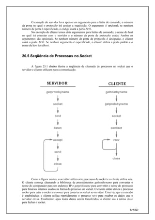139/223
O exemplo do servidor leva apenas um argumento para a linha de comando, o número
da porta no qual o protocolo irá aceitar a requisição. O argumento é opcional; se nenhum
número de porta é especificado, o código usará a porta 5193.
No exemplo do cliente temos dois argumentos para linhas de comando; o nome do host
no qual irá conectar com o servidor e o número da porta de protocolo usada. Ambos os
argumentos são opcionais. Se nenhum número de porta de protocolo é designado, o cliente
usará a porta 5193. Se nenhum argumento é especificado, o cliente utiliza a porta padrão e o
nome de host localhost.
20.5 Seqüência de Processos no Socket
A figura 25.1 abaixo ilustra a seqüência de chamada de processos no socket que o
servidor e cliente utilizam para a comunicação.
Como a figura mostra, o servidor utiliza sete processos do socket e o cliente utiliza seis.
O cliente começa chamando a biblioteca de procedimentos gethostbyname para converter o
nome do computador para um endereço IP e getprotoname para converter o nome do protocolo
para binários internos usados na forma do processo do socket. O cliente então utiliza o processo
socket para criar o socket e connect para conectar o socket ao servidor. Uma vez que a conexão
é estabelecida, o cliente utiliza repetidamente o processo recv para receber os dados que o
servidor envia. Finalmente, após todos dados serem transferidos, o cliente usa a rotina close
para fechar o socket.
 