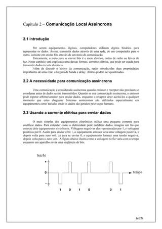 14/223
Capítulo 2 – Comunicação Local Assíncrona
2.1 Introdução
Por serem equipamentos digitais, computadores utilizam dígitos binários para
representar os dados. Assim, transmitir dados através de uma rede, de um computador para o
outro, consiste em enviar bits através de um meio de comunicação.
Fisicamente, o meio para se enviar bits é o meio elétrico, ondas de radio ou feixes de
luz. Neste capítulo será explicada uma dessas formas, corrente elétrica, que pode ser usada para
transmitir dados à curta distância.
Além de discutir o básico da comunicação, serão introduzidas duas propriedades
importantes de uma rede, a largura de banda e delay. Ambas podem ser quantizadas.
2.2 A necessidade para comunicação assíncrona
Uma comunicação é considerada assíncrona quando emissor e receptor não precisam se
coordenar antes de dados serem transmitidos. Quando se usa comunicação assíncrona, o emissor
pode esperar arbitrariamente para enviar dados, enquanto o receptor deve aceitá-los a qualquer
momento que estes cheguem. Sistemas assíncronos são utilizados especialmente em
equipamentos como teclado, onde os dados são gerados pelo toque humano.
2.3 Usando a corrente elétrica para enviar dados
O mais simples dos equipamentos eletrônicos utiliza uma pequena corrente para
codificar dados. Para entender como a eletricidade pode codificar dados, imagine um fio que
conecta dois equipamentos eletrônicos. Voltagens negativas são representadas por 1, e voltagens
positivas por 0. Assim para enviar o bit 1, o equipamento emissor seta uma voltagem positiva, e
depois volta para zero volt. Já para se enviar 0, o equipamento fornece uma tensão negativa,
depois volta para o zero volt. A figura abaixo ilustra como a voltagem no fio varia com o tempo
enquanto um aparelho envia uma seqüência de bits.
 