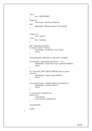 141/223
}else {
port = PROTOPORT
}
if (port>0)
sad.sin_port = htons((u_short)port);
else{
fprint(stderr, *bad port number %s/n”,argv[2]);
}
if (argc >1) {
host = argv[1];
} else {
host = localhost;
}
ptrh = gethostbyname (host);
if ( ((char *) ptrh) == NULL) {
fprint (stderr, “invalid host : %sn”, host);
exit(1);
}
memcpy(&sad.sin_addr, ptrh->h_addr, ptrh->h_length);
if ( ((int) (ptrp = getprotobyname(“tcp”))) = = 0 ) {
fprintf(stderr, “cannot map ”tcp” to protocol number”);
exit(1);
}
sd = socket (PF_INET, SOCK_STREAM, ptrp->p_proto);
if (sd<0) {
fprintf(stderr. “socket creation failedn”);
exit(1);
}
if (connect(sd, (struct sockaddr *)&sad, sizeof(sad))<0) {
fprintf(stderr, “connect failedn”);
exit(1);
}
n = recv(sd, buf , sizeof(buf), 0);
while (n>0) {
write(1,buf,n);
n=recv(sd, buf, sizeof(buf), 0) ;
}
closesocket(sd);
exit(0)
}
 
