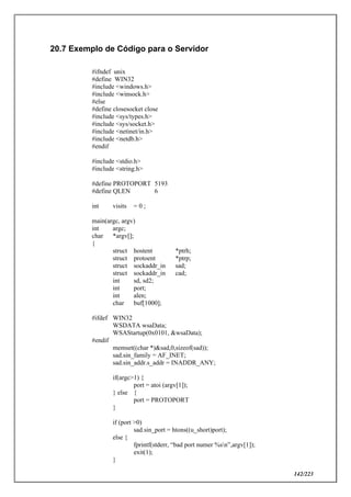 142/223
20.7 Exemplo de Código para o Servidor
#ifndef unix
#define WIN32
#include <windows.h>
#include <winsock.h>
#else
#define closesocket close
#include <sys/types.h>
#include <sys/socket.h>
#include <netinet/in.h>
#include <netdb.h>
#endif
#include <stdio.h>
#include <string.h>
#define PROTOPORT 5193
#define QLEN 6
int visits = 0 ;
main(argc, argv)
int argc;
char *argv[];
{
struct hostent *ptrh;
struct protoent *ptrp;
struct sockaddr_in sad;
struct sockaddr_in cad;
int sd, sd2;
int port;
int alen;
char buf[1000];
#ifdef WIN32
WSDATA wsaData;
WSAStartup(0x0101, &wsaData);
#endif
memset((char *)&sad,0,sizeof(sad));
sad.sin_family = AF_INET;
sad.sin_addr.s_addr = INADDR_ANY;
if(argc>1) {
port = atoi (argv[1]);
} else {
port = PROTOPORT
}
if (port >0)
sad.sin_port = htons((u_short)port);
else {
fprintf(stderr, “bad port numer %sn”,argv[1]);
exit(1);
}
 