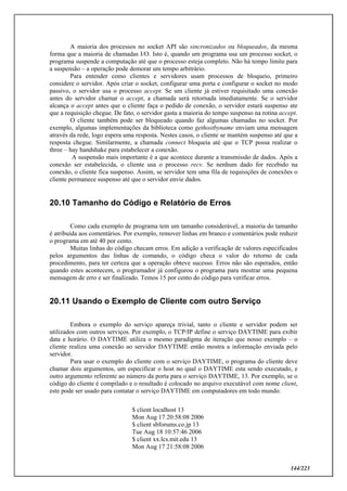 144/223
A maioria dos processos no socket API são sincronizados ou bloqueados, da mesma
forma que a maioria de chamadas I/O. Isto é, quando um programa usa um processo socket, o
programa suspende a computação até que o processo esteja completo. Não há tempo limite para
a suspensão – a operação pode demorar um tempo arbitrário.
Para entender como clientes e servidores usam processos de bloqueio, primeiro
considere o servidor. Após criar o socket, configurar uma porta e configurar o socket no modo
passivo, o servidor usa o processo accept. Se um cliente já estiver requisitado uma conexão
antes do servidor chamar o accept, a chamada será retornada imediatamente. Se o servidor
alcança o accept antes que o cliente faça o pedido de conexão, o servidor estará suspenso ate
que a requisição chegue. De fato, o servidor gasta a maioria do tempo suspenso na rotina accept.
O cliente também pode ser bloqueado quando faz algumas chamadas no socket. Por
exemplo, algumas implementações da biblioteca como gethostbyname enviam uma mensagem
através da rede, logo espera uma resposta. Nestes casos, o cliente se mantém suspenso até que a
resposta chegue. Similarmente, a chamada connect bloqueia até que o TCP possa realizar o
three – hay handshake para estabelecer a conexão.
A suspensão mais importante é a que acontece durante a transmissão de dados. Após a
conexão ser estabelecida, o cliente usa o processo recv. Se nenhum dado for recebido na
conexão, o cliente fica suspenso. Assim, se servidor tem uma fila de requisições de conexões o
cliente permanece suspenso até que o servidor envie dados.
20.10 Tamanho do Código e Relatório de Erros
Como cada exemplo de programa tem um tamanho considerável, a maioria do tamanho
é atribuída aos comentários. Por exemplo, remover linhas em branco e comentários pode reduzir
o programa em até 40 por cento.
Muitas linhas do código checam erros. Em adição a verificação de valores especificados
pelos argumentos das linhas de comando, o código checa o valor do retorno de cada
procedimento, para ter certeza que a operação obteve sucesso. Erros não são esperados, então
quando estes acontecem, o programador já configurou o programa para mostrar uma pequena
mensagem de erro e ser finalizado. Temos 15 por cento do código para verificar erros.
20.11 Usando o Exemplo de Cliente com outro Serviço
Embora o exemplo do serviço apareça trivial, tanto o cliente e servidor podem ser
utilizados com outros serviços. Por exemplo, o TCP/IP define o serviço DAYTIME para exibir
data e horário. O DAYTIME utiliza o mesmo paradigma de iteração que nosso exemplo – o
cliente realiza uma conexão ao servidor DAYTIME então mostra a informação enviada pelo
servidor.
Para usar o exemplo do cliente com o serviço DAYTIME, o programa do cliente deve
chamar dois argumentos, um especificar o host no qual o DAYTIME esta sendo executado, e
outro argumento referente ao número da porta para o serviço DAYTIME, 13. Por exemplo, se o
código do cliente é compilado e o resultado é colocado no arquivo executável com nome client,
este pode ser usado para contatar o serviço DAYTIME em computadores em todo mundo.
$ client localhost 13
Mon Aug 17 20:58:08 2006
$ client sbforums.co.jp 13
Tue Aug 18 10:57:46 2006
$ client xx.lcs.mit.edu 13
Mon Aug 17 21:58:08 2006
 