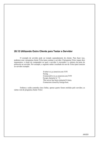 145/223
20.12 Utilizando Outro Cliente para Testar o Servidor
O exemplo de servidor pode ser testado separadamente do cliente. Para fazer isso,
podemos usar o programa cliente Telnet para contatar o servidor. O programa Telnet requer dois
argumentos: o nome do computador no qual o servidor é executado e o número da porta do
protocolo no servidor. Por exemplo, a seguinte saída é resultado do uso do Telnet para conectar
ao servidor exemplo.
$ telnet xx.yy.nonexist.com 5193
Trying. . .
Connected to xx.yy.nonexist.com 5193
Escape character is ‘^]’.
This server has been contacted 4 times.
Connection closed by foreign host.
Embora a saída contenha cinco linhas, apenas quatro foram emitidas pelo servidor; as
outras vem do programa cliente Telnet.
 