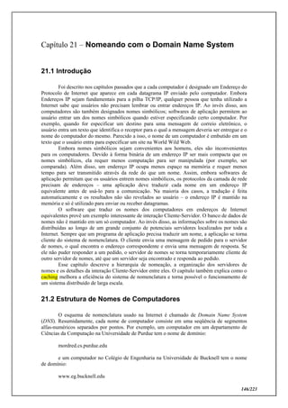 146/223
Capítulo 21 – Nomeando com o Domain Name System
21.1 Introdução
Foi descrito nos capítulos passados que a cada computador é designado um Endereço do
Protocolo de Internet que aparece em cada datagrama IP enviado pelo computador. Embora
Endereços IP sejam fundamentais para a pilha TCP/IP, qualquer pessoa que tenha utilizado a
Internet sabe que usuários não precisam lembrar ou entrar endereços IP. Ao invés disso, aos
computadores são também designados nomes simbólicos; softwares de aplicação permitem ao
usuário entrar um dos nomes simbólicos quando estiver especificando certo computador. Por
exemplo, quando for especificar um destino para uma mensagem de correio eletrônico, o
usuário entra um texto que identifica o receptor para o qual a mensagem deveria ser entregue e o
nome do computador do mesmo. Parecido a isso, o nome de um computador é embutido em um
texto que o usuário entra para especificar um site na World Wild Web.
Embora nomes simbólicos sejam convenientes aos homens, eles são inconvenientes
para os computadores. Devido à forma binária de um endereço IP ser mais compacta que os
nomes simbólicos, ela requer menos computação para ser manipulada (por exemplo, ser
comparada). Além disso, um endereço IP ocupa menos espaço na memória e requer menos
tempo para ser transmitido através da rede do que um nome. Assim, embora softwares de
aplicação permitam que os usuários entrem nomes simbólicos, os protocolos da camada de rede
precisam de endereços – uma aplicação deve traduzir cada nome em um endereço IP
equivalente antes de usá-lo para a comunicação. Na maioria dos casos, a tradução é feita
automaticamente e os resultados não são revelados ao usuário – o endereço IP é mantido na
memória e só é utilizado para enviar ou receber datagramas.
O software que traduz os nomes dos computadores em endereços de Internet
equivalentes provê um exemplo interessante de interação Cliente-Servidor. O banco de dados de
nomes não é mantido em um só computador. Ao invés disso, as informações sobre os nomes são
distribuídas ao longo de um grande conjunto de potenciais servidores localizados por toda a
Internet. Sempre que um programa de aplicação precisa traduzir um nome, a aplicação se torna
cliente do sistema de nomenclatura. O cliente envia uma mensagem de pedido para o servidor
de nomes, o qual encontra o endereço correspondente e envia uma mensagem de resposta. Se
ele não puder responder a um pedido, o servidor de nomes se torna temporariamente cliente de
outro servidor de nomes, até que um servidor seja encontrado e responda ao pedido.
Esse capítulo descreve a hierarquia de nomeação, a organização dos servidores de
nomes e os detalhes da interação Cliente-Servidor entre eles. O capítulo também explica como o
caching melhora a eficiência do sistema de nomenclatura e torna possível o funcionamento de
um sistema distribuído de larga escala.
21.2 Estrutura de Nomes de Computadores
O esquema de nomenclatura usado na Internet é chamado de Domain Name System
(DNS). Resumidamente, cada nome de computador consiste em uma seqüência de segmentos
alfas-numéricos separados por pontos. Por exemplo, um computador em um departamento de
Ciências da Computação na Universidade de Purdue tem o nome de domínio:
mordred.cs.purdue.edu
e um computador no Colégio de Engenharia na Universidade de Bucknell tem o nome
de domínio:
www.eg.bucknell.edu
 
