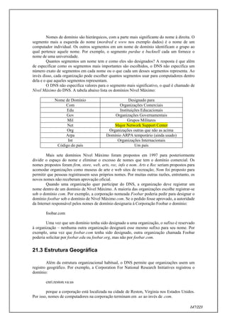 147/223
Nomes de domínio são hierárquicos, com a parte mais significante do nome à direita. O
segmento mais a esquerda do nome (mordred e www nos exemplo dados) é o nome de um
computador individual. Os outros segmentos em um nome de domínio identificam o grupo ao
qual pertence aquele nome. Por exemplo, o segmento purdue e bucknell cada um fornece o
nome de uma universidade.
Quantos segmentos um nome tem e como eles são designados? A resposta é que além
de especificar como os segmentos mais importantes são escolhidos, o DNS não especifica um
número exato de segmentos em cada nome ou o que cada um desses segmentos representa. Ao
invés disso, cada organização pode escolher quantos segmentos usar para computadores dentro
dela e o que aqueles segmentos representam.
O DNS não especifica valores para o segmento mais significativo, o qual é chamado de
Nível Máximo do DNS. A tabela abaixo lista os domínios Nível Máximo:
Nome de Domínio Designado para
Com Organizações Comerciais
Edu Instituições Educacionais
Gov Organizações Governamentais
Mil Grupos Militares
Net Major Network Support Center
Org Organizações outras que não as acima
Arpa Domínio ARPA temporário (ainda usado)
Int Organizações Internacionais
Código do país Um país
Mais sete domínios Nível Máximo foram propostos em 1997 para posteriormente
dividir o espaço do nome e eliminar o excesso de nomes que tem o domínio comercial. Os
nomes propostos foram firm, store, web, arts, rec, info e nom. Arts e Rec seriam propostos para
acomodar organizações como museus de arte e web sites de recreação; Nom foi proposto para
permitir que pessoas registrassem seus próprios nomes. Por muitas outras razões, entretanto, os
novos nomes não receberam aprovação oficial.
Quando uma organização quer participar do DNS, a organização deve registrar um
nome dentro de um domínio de Nível Máximo. A maioria das organizações escolhe registrar-se
sob o domínio com. Por exemplo, a corporação nomeada Foobar poderia pedir para designar o
domínio footbar sob o domínio de Nível Máximo com. Se o pedido fosse aprovado, a autoridade
da Internet responsável pelos nomes de domínio designaria à Corporação Foobar o domínio:
foobar.com
Uma vez que um domínio tenha sido designado a uma organização, o sufixo é reservado
à organização – nenhuma outra organização designará esse mesmo sufixo para seu nome. Por
exemplo, uma vez que foobar.com tenha sido designado, outra organização chamada Foobar
poderia solicitar por foobar.edu ou foobar.org, mas não por foobar.com.
21.3 Estrutura Geográfica
Além da estrutura organizacional habitual, o DNS permite que organizações usem um
registro geográfico. Por exemplo, a Corporation For National Research Initiatives registrou o
domínio:
cnri.reston.va.us
porque a corporação está localizada na cidade de Reston, Virginia nos Estados Unidos.
Por isso, nomes de computadores na corporação terminam em .us ao invés de .com.
 