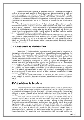 149/223
Uma das principais características do DNS é sua autonomia – o sistema foi projetado de
modo a permitir que cada organização designe nomes aos seus computadores ou mude tais
nomes sem se reportar a uma autoridade central. A hierarquia da nomenclatura ajuda a alcançar
essa autonomia permitindo às organizações controlar todos os nomes com um sufixo particular.
Devido a isso, a Universidade de Purdue é livre para criar ou mudar qualquer nome que termine
com purdue.edu, enquanto que a IBM é livre para criar ou mudar nomes que terminem com
ibm.com.
Além da hierarquia de nomenclatura, o DNS usa as interações Cliente-Servidor para dar
assistência à autonomia. Na essência, o sistema inteiro de nomenclatura opera como um banco
de dados grande e distribuído. A maioria das organizações que tem uma conexão com a Internet
roda um servidor de nomes de domínio. Cada servidor contém informações que conecta ele a
outros servidores de nomes de domínio; o grande conjunto de servidores resultante funciona
como um banco de dados de nomes grande e coordenado.
Sempre que uma aplicação precisa traduzir um nome em um endereço IP, a aplicação se
torna cliente do sistema de nomenclatura. O cliente coloca o nome a ser traduzido em uma
mensagem de pedido DNS e a envia ao servidor DNS. O servidor extrai o nome do pedido, o
traduz para um endereço IP equivalente e retorna o endereço resultante à aplicação em uma
mensagem de resposta.
21.6 A Hierarquia de Servidores DNS
Os servidores DNS são organizados em uma hierarquia que é compatível à hierarquia de
nomenclatura, com cada um sendo a autoridade por parte da hierarquia de nomenclatura. Um
Servidor Raiz ocupa o topo da hierarquia e é uma autoridade para os domínios de Nível Máximo
(por exemplo, .com). Embora ele não contenha todos os nomes de domínio possíveis, um
servidor raiz contém informação sobre como alcançar outros servidores. Por exemplo, embora
ele não conheça os nomes dos computadores da Corporação IBM, um servidor raiz sabe como
alcançar um servidor que lide com pedidos para ibm.com. Similarmente, um servidor raiz sabe
como alcançar o servidor que lide com os pedidos para purdue.edu.
Embora a hierarquia dos servidores DNS siga a hierarquia de nomenclatura, a estrutura
não é idêntica. Uma corporação pode escolher entre colocar todos os seus nomes de domínio em
um só servidor ou pode rodar vários servidores. Por exemplo, a corporação Foobar poderia
alocar sua hierarquia de nomenclatura em dois servidores, sendo um para a linha de doces e
outro para a linha de sopas.
Como pôde ser percebido no exemplo, os servidores não estão restritos a lidar com
apenas um nível na hierarquia dos nomes de domínio, nem mesmo solicitados a conter vários
níveis.
21.7 Arquiteturas de Servidores
Como uma arquitetura de um Servidor de Nomes de Domínio deveria ser escolhida? Em
particular, quando que uma organização precisa de mais de um servidor? Em geral, a arquitetura
na qual uma organização utiliza apenas um servidor é simples – uma organização pequena pode
minimizar os custos colocando toda a sua informação sobre nomes de domínio em um só
servidor.
Organizações maiores usualmente acham que apenas um servidor central não é
suficiente por duas razões. Primeira, um único servidor e o computador no qual ele roda não
podem lidar com pedidos arbitrários em alta velocidade. Segunda, grandes organizações
freqüentemente encontram dificuldade em administrar um banco de dados central. O problema é
especialmente grave porque a maioria dos softwares de DNS não provê atualizações
automáticas – um humano deve entrar as mudanças e adições ao banco de dados manualmente.
Devido a isso, o grupo de pessoas que é responsável por administrar o servidor central da
organização deve ser coordenado para assegurar que apenas um administrador faça mudanças
em um dado tempo. Se a organização rodar vários servidores, cada grupo pode administrar o
 