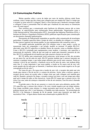 15/223
2.4 Comunicações Padrões
Muitas questões sobre o envio de dados por meio de tensões elétricas ainda ficam
confusas, como o tempo que deve durar uma voltagem para um simples bit? Qual é o tempo que
o receptor se torna sensível à voltagem? Qual é a taxa máxima que o hardware consegue mudar
a voltagem? Como o consumidor final ira saber que o hardware de uma marca se comunicara
com o de outra marca?
Para certificar que a comunicação entre hardware de diferentes marcas não se torne
inoperante, as especificações para comunicação foram padronizadas. Organizações como a
União Internacional de Telecomunicações (ITU), Associação das Indústrias Eletrônicas (EIA), e
Instituto de Elétrica e Engenharia Eletrônica (IEEE) publicam especificações para comunicação
em documentos chamados padronizações.
Documentos de Padronização respondem as questões sobre comunicação de tecnologias
particulares. O padrão especifica tanto o tempo de sinal e os detalhes da voltagem e a corrente.
Se duas marcas seguirem um mesmo padrão, os seus equipamentos irão comunicar entre si.
Um padrão particular produzido pela EIA emergiu como o mais usado e aceito na
transmissão entre um computador e um teclado, modem ou terminal. O padrão RS-23-C,
abreviado como RS-232 especifica os detalhes físicos da conexão, como os detalhes elétricos.
Como o RS-232 é projetado para equipamentos como modem, e terminais, este especifica a
transmissão de caracteres. Além do que este pode ser usado para transmitir caracteres de oito
bits. RS 232 é configurado de tal maneira que cada caractere consiste em sete bits.
RS 232 define uma comunicação serial assíncrona, serial porque os bits são enviados
em um único fio, um bit atrás do outro. RS-232 permite também que o emissor transmita um
caractere a qualquer tempo, e que tenha tempo arbitrário para enviar outro caractere. Porém ao
começar o envio de um caractere, o hardware envia um bit atrás do outro, sem nenhum delay
entre eles. E o mais importante é que nesse padrão, a tensão no fio nunca será de zero volt,
assim quando não há nada para se transmitir, o hardware deixa uma tensão negativa no fio que
corresponde ao bit de valor 1.
Por causa de que o fio nunca tem a tensão de zero volt, o receptor não pode usar esta
tensão para marcar o fim de um bit e o começo do próximo. Assim, tanto o emissor, quanto o
receptor devem entrar em acordo sobre o tempo exato que cada voltagem será mantida para
cada bit. Quando o primeiro bit chega, o receptor começa um timer e usa este tempo para saber
qual será o tempo de todos os bits sucessivos. Assim RS-232 requer que o emissor envie o bit
extra, 0 no caso, antes de começar a transmitir os bits de um caractere. Esse bit extra é chamado
de start bit.
O período entre o fim de um caractere e o inicio de outro seria arbitrário, porém o RS-
232 especifica que o emissor deve deixar o fio com a tensão negativa por um tempo mínimo.
Esse tempo escolhido como mínimo é o tempo necessário para enviar um único bit. Assim
podemos pensar que o bit 1 é um fantasma, e é fundido com cada caractere. Na terminologia do
RS-232, o bit fantasma é chamado de bit de parada. Assim para transmitir um dado, são
necessários 9 bits. A figura abaixo ilustra uma comunicação no padrão RS-232.
 