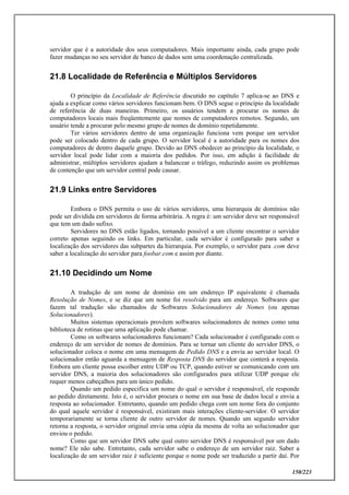 150/223
servidor que é a autoridade dos seus computadores. Mais importante ainda, cada grupo pode
fazer mudanças no seu servidor de banco de dados sem uma coordenação centralizada.
21.8 Localidade de Referência e Múltiplos Servidores
O princípio da Localidade de Referência discutido no capítulo 7 aplica-se ao DNS e
ajuda a explicar como vários servidores funcionam bem. O DNS segue o princípio da localidade
de referência de duas maneiras. Primeiro, os usuários tendem a procurar os nomes de
computadores locais mais freqüentemente que nomes de computadores remotos. Segundo, um
usuário tende a procurar pelo mesmo grupo de nomes de domínio repetidamente.
Ter vários servidores dentro de uma organização funciona vem porque um servidor
pode ser colocado dentro de cada grupo. O servidor local é a autoridade para os nomes dos
computadores de dentro daquele grupo. Devido ao DNS obedecer ao princípio da localidade, o
servidor local pode lidar com a maioria dos pedidos. Por isso, em adição à facilidade de
administrar, múltiplos servidores ajudam a balancear o tráfego, reduzindo assim os problemas
de contenção que um servidor central pode causar.
21.9 Links entre Servidores
Embora o DNS permita o uso de vários servidores, uma hierarquia de domínios não
pode ser dividida em servidores de forma arbitrária. A regra é: um servidor deve ser responsável
que tem um dado sufixo.
Servidores no DNS estão ligados, tornando possível a um cliente encontrar o servidor
correto apenas seguindo os links. Em particular, cada servidor é configurado para saber a
localização dos servidores das subpartes da hierarquia. Por exemplo, o servidor para .com deve
saber a localização do servidor para foobar.com e assim por diante.
21.10 Decidindo um Nome
A tradução de um nome de domínio em um endereço IP equivalente é chamada
Resolução de Nomes, e se diz que um nome foi resolvido para um endereço. Softwares que
fazem tal tradução são chamados de Softwares Solucionadores de Nomes (ou apenas
Solucionadores).
Muitos sistemas operacionais provêem softwares solucionadores de nomes como uma
biblioteca de rotinas que uma aplicação pode chamar.
Como os softwares solucionadores funcionam? Cada solucionador é configurado com o
endereço de um servidor de nomes de domínios. Para se tornar um cliente do servidor DNS, o
solucionador coloca o nome em uma mensagem de Pedido DNS e a envia ao servidor local. O
solucionador então aguarda a mensagem de Resposta DNS do servidor que conterá a resposta.
Embora um cliente possa escolher entre UDP ou TCP, quando estiver se comunicando com um
servidor DNS, a maioria dos solucionadores são configurados para utilizar UDP porque ele
requer menos cabeçalhos para um único pedido.
Quando um pedido especifica um nome do qual o servidor é responsável, ele responde
ao pedido diretamente. Isto é, o servidor procura o nome em sua base de dados local e envia a
resposta ao solucionador. Entretanto, quando um pedido chega com um nome fora do conjunto
do qual aquele servidor é responsável, existiram mais interações cliente-servidor. O servidor
temporariamente se torna cliente de outro servidor de nomes. Quando um segundo servidor
retorna a resposta, o servidor original envia uma cópia da mesma de volta ao solucionador que
enviou o pedido.
Como que um servidor DNS sabe qual outro servidor DNS é responsável por um dado
nome? Ele não sabe. Entretanto, cada servidor sabe o endereço de um servidor raiz. Saber a
localização de um servidor raiz é suficiente porque o nome pode ser traduzido a partir daí. Por
 