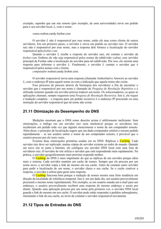 151/223
exemplo, suponha que um site remoto (por exemplo, de uma universidade) envie um pedido
para o seu servidor local, L, com o nome:
venus.walnut.candy.foobar.com
O servidor L não é responsável por esse nome, então ele atua como cliente de outros
servidores. Em um primeiro passo, o servidor L envia um pedido ao servidor raiz. O servidor
raiz não é responsável por esse nome, mas a resposta dele fornece a localização do servidor
responsável pela foobar.com.
Quando o servidor L recebe a resposta do servidor raiz, ele contata o servidor da
foobar.com. Embora ele não seja responsável pelos nomes da subdivisão walnut, esse servidor
principal da Foobar sabe a localização do servidor para tal subdivisão. Por isso, ele retorna uma
resposta para informar o servidor L. Finalmente, o servidor L contata o servidor que é
responsável pelos nomes com a forma:
computador.walnut.candy.foobar.com.
O servidor responsável envia uma resposta (chamada Authoritative Answer) ao servidor
L, com o endereço IP para aquele nome ou com a indicação que aquele nome não existe.
Esse processo de procura através da hierarquia dos servidores a fim de encontrar o
servidor que é responsável por um nome é chamado de Pesquisa de Resolução Repetitiva e é
utilizada somente quando um servidor precisa traduzir um nome. Os solucionadores, os quais as
aplicações chamam, sempre requerem uma Pesquisa de Resolução Recursiva. Isto é, ele requer
a tradução completa – a resposta para um pedido recursivo é o endereço IP procurado ou uma
instrução do servidor responsável que tal nome não existe.
21.11 Otimização do Desempenho do DNS
Medições mostram que o DNS como descrito acima é infelizmente ineficiente. Sem
otimizações, o tráfego em um servidor raiz seria intolerável porque os servidores raiz
receberiam um pedido toda vez que alguém mencionasse o nome de um computador remoto.
Além disso, o princípio de localização sugere que um dado computador emitirá o mesmo pedido
repetidamente – se um usuário entrar o nome de um computador remoto, é provável que o
usuário procure por ele mais vezes.
Existem duas otimizações primárias usadas em no DNS: Réplicas e Caching. Cada
servidor raiz deve ser replicado; muitas cópias do servidor existem ao redor do mundo. Quando
um novo site se junta a Internet, ele configura seu servidor DNS local com uma lista de
servidores raiz. O servidor do site utiliza o servidor que está respondendo mais rapidamente. Na
prática, o servidor geograficamente mais próximo responde melhor.
O Caching do DNS é mais importante do que as réplicas de um servidor porque afeta
mais o sistema. Cada servidor mantém um cache de nomes. Sempre que ele procura por um
nome novo, o servidor copia o link do mesmo em seu cache. Antes de contatar outro servidor
para pedir a localização de um nome, o servidor checa o seu cache. Se o cache contiver a
resposta, o servidor a utiliza para gerar uma resposta.
O Caching funciona bem porque a tradução de nomes mostra uma forte tendência em
direção da localidade de referência temporal. Isto é, em um dado dia, um usuário provavelmente
procurará o mesmo nome repetidamente. Por exemplo, se um usuário manda um e-mail para um
endereço, o usuário provavelmente receberá uma resposta do mesmo endereço e assim por
diante. Quando uma aplicação procura por um nome pela primeira vez, o servidor DNS local
guarda o link do mesmo em seu cache. O servidor pode então responder a pedidos subseqüentes,
retornando o link do seu cache, ao invés de contatar o servidor responsável novamente.
21.12 Tipos de Entradas do DNS
 