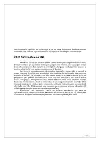 153/223
uma organização especifica um registro tipo A em seu banco de dados de domínios para um
dado nome, mas falha em especificar também um registro do tipo MX para o mesmo nome.
21.15 Abreviações e o DNS
Devido ao fato de que usuários tendem a entrar nomes para computadores locais mais
freqüentemente do que eles entram nomes para computadores remotos, abreviações para nomes
locais são convenientes. Por exemplo, a corporação Foobar pode escolher permitir usuários a
emitir o sufixo foobar.com quando entrar um nome de domínio.
Servidores de nomes de domínio não entendem abreviações – um servidor só responde a
nomes completos. Para lidar com abreviações, solucionadores são configurados para tentar um
conjunto de sufixos. Por exemplo, cada solucionador dentro da corporação Foobar pode ser
programado para procurar um nome duas vezes: uma sem mudanças e uma com o sufixo
foobar.com agregado. O esquema de sufixo permite ambos os nomes locais e remotos a serem
lidados da mesma maneira. Dando o nome valido de um computador remoto, o servidor DNS
retornará uma resposta válida, a qual o solucionador utilizaria. Entretanto, dado um nome local
abreviado, o servidor DNS retornará uma mensagem de erro (porque tal nome não existe). O
solucionador pode então tentar agregar cada um dos sufixos.
Usualmente, cada computador contém um software solucionador que todas as
aplicações naquele computador utilizam. Devido ao fato de que as abreviações são lidadas pelo
solucionador, o conjunto de abreviações permitidas em cada computador pode diferir.
 