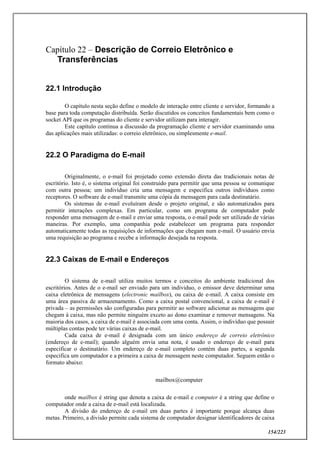 154/223
Capítulo 22 – Descrição de Correio Eletrônico e
Transferências
22.1 Introdução
O capítulo nesta seção define o modelo de interação entre cliente e servidor, formando a
base para toda computação distribuída. Serão discutidos os conceitos fundamentais bem como o
socket API que os programas do cliente e servidor utilizam para interagir.
Este capítulo continua a discussão da programação cliente e servidor examinando uma
das aplicações mais utilizadas: o correio eletrônico, ou simplesmente e-mail.
22.2 O Paradigma do E-mail
Originalmente, o e-mail foi projetado como extensão direta das tradicionais notas de
escritório. Isto é, o sistema original foi construído para permitir que uma pessoa se comunique
com outra pessoa; um indivíduo cria uma mensagem e especifica outros indivíduos como
receptores. O software de e-mail transmite uma cópia da mensagem para cada destinatário.
Os sistemas de e-mail evoluíram desde o projeto original, e são automatizados para
permitir interações complexas. Em particular, como um programa de computador pode
responder uma mensagem de e-mail e enviar uma resposta, o e-mail pode ser utilizado de várias
maneiras. Por exemplo, uma companhia pode estabelecer um programa para responder
automaticamente todas as requisições de informações que chegam num e-mail. O usuário envia
uma requisição ao programa e recebe a informação desejada na resposta.
22.3 Caixas de E-mail e Endereços
O sistema de e-mail utiliza muitos termos e conceitos do ambiente tradicional dos
escritórios. Antes de o e-mail ser enviado para um individuo, o emissor deve determinar uma
caixa eletrônica de mensagens (electronic mailbox), ou caixa de e-mail. A caixa consiste em
uma área passiva de armazenamento. Como a caixa postal convencional, a caixa de e-mail é
privada – as permissões são configuradas para permitir ao software adicionar as mensagens que
chegam à caixa, mas não permite ninguém exceto ao dono examinar e remover mensagens. Na
maioria dos casos, a caixa de e-mail é associada com uma conta. Assim, o indivíduo que possuir
múltiplas contas pode ter várias caixas de e-mail.
Cada caixa de e-mail é designada com um único endereço de correio eletrônico
(endereço de e-mail); quando alguém envia uma nota, é usado o endereço de e-mail para
especificar o destinatário. Um endereço de e-mail completo contém duas partes, a segunda
especifica um computador e a primeira a caixa de mensagem neste computador. Seguem então o
formato abaixo:
mailbox@computer
onde mailbox é string que denota a caixa de e-mail e computer é a string que define o
computador onde a caixa de e-mail está localizada.
A divisão do endereço de e-mail em duas partes é importante porque alcança duas
metas. Primeiro, a divisão permite cada sistema de computador designar identificadores de caixa
 