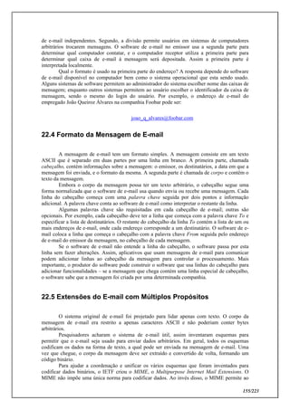 155/223
de e-mail independentes. Segundo, a divisão permite usuários em sistemas de computadores
arbitrários trocarem mensagens. O software de e-mail no emissor usa a segunda parte para
determinar qual computador contatar, e o computador receptor utiliza a primeira parte para
determinar qual caixa de e-mail á mensagem será depositada. Assim a primeira parte é
interpretada localmente.
Qual o formato é usado na primeira parte do endereço? A resposta depende do software
de e-mail disponível no computador bem como o sistema operacional que esta sendo usado.
Alguns sistemas de software permitem ao administrador do sistema escolher nome das caixas de
mensagem; enquanto outros sistemas permitem ao usuário escolher o identificador da caixa de
mensagem, sendo o mesmo do login do usuário. Por exemplo, o endereço de e-mail do
empregado João Queiroz Álvares na companhia Foobar pode ser:
joao_q_alvares@foobar.com
22.4 Formato da Mensagem de E-mail
A mensagem de e-mail tem um formato simples. A mensagem consiste em um texto
ASCII que é separado em duas partes por uma linha em branco. A primeira parte, chamada
cabeçalho, contém informações sobre a mensagem: o emissor, os destinatários, a data em que a
mensagem foi enviada, e o formato da mesma. A segunda parte é chamada de corpo e contêm o
texto da mensagem.
Embora o corpo da mensagem possa ter um texto arbitrário, o cabeçalho segue uma
forma normalizada que o software de e-mail usa quando envia ou recebe uma mensagem. Cada
linha do cabeçalho começa com uma palavra chave seguida por dois pontos e informação
adicional. A palavra chave conta ao software de e-mail como interpretar o restante da linha.
Algumas palavras chave são requisitadas em cada cabeçalho de e-mail; outras são
opcionais. Por exemplo, cada cabeçalho deve ter a linha que começa com a palavra chave To e
especificar a lista de destinatários. O restante do cabeçalho da linha To contém a lista de um ou
mais endereços de e-mail, onde cada endereço corresponde a um destinatário. O software de e-
mail coloca a linha que começa o cabeçalho com a palavra chave From seguida pelo endereço
de e-mail do emissor da mensagem, no cabeçalho de cada mensagem.
Se o software de e-mail não entende a linha do cabeçalho, o software passa por esta
linha sem fazer alterações. Assim, aplicativos que usam mensagens de e-mail para comunicar
podem adicionar linhas ao cabeçalho da mensagem para controlar o processamento. Mais
importante, o produtor do software pode construir o software que usa linhas do cabeçalho para
adicionar funcionalidades – se a mensagem que chega contém uma linha especial de cabeçalho,
o software sabe que a mensagem foi criada por uma determinada companhia.
22.5 Extensões do E-mail com Múltiplos Propósitos
O sistema original de e-mail foi projetado para lidar apenas com texto. O corpo da
mensagem de e-mail era restrito a apenas caracteres ASCII e não poderiam conter bytes
arbitrários.
Pesquisadores acharam o sistema de e-mail útil, assim inventaram esquemas para
permitir que o e-mail seja usado para enviar dados arbitrários. Em geral, todos os esquemas
codificam os dados na forma de texto, a qual pode ser enviada na mensagem de e-mail. Uma
vez que chegue, o corpo da mensagem deve ser extraído e convertido de volta, formando um
código binário.
Para ajudar a coordenação e unificar os vários esquemas que foram inventados para
codificar dados binários, o IETF criou o MIME, o Multipurpose Internet Mail Extensions. O
MIME não impõe uma única norma para codificar dados. Ao invés disso, o MIME permite ao
 