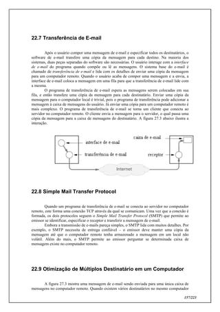 157/223
22.7 Transferência de E-mail
Após o usuário compor uma mensagem de e-mail e especificar todos os destinatários, o
software de e-mail transfere uma cópia da mensagem para cada destino. Na maioria dos
sistemas, duas peças separadas do software são necessárias. O usuário interage com a interface
de e-mail do programa quando compõe ou lê as mensagens. O sistema base do e-mail é
chamado de transferência de e-mail e lida com os detalhes de enviar uma cópia da mensagem
para um computador remoto. Quando o usuário acaba de compor uma mensagem e a envia, a
interface de e-mail coloca a mensagem em uma fila para que a transferência de e-mail lide com
a mesma.
O programa de transferência de e-mail espera as mensagens serem colocadas em sua
fila, e então transfere uma cópia da mensagem para cada destinatário. Enviar uma cópia da
mensagem para o computador local é trivial, pois o programa de transferência pode adicionar a
mensagem à caixa de mensagens do usuário. Já enviar uma cópia para um computador remoto é
mais complexo. O programa de transferência de e-mail se torna um cliente que conecta ao
servidor no computador remoto. O cliente envia a mensagem para o servidor, o qual passa uma
cópia da mensagem para a caixa de mensagens do destinatário. A figura 27.3 abaixo ilustra a
interação.
22.8 Simple Mail Transfer Protocol
Quando um programa de transferência de e-mail se conecta ao servidor no computador
remoto, este forma uma conexão TCP através da qual se comunicam. Uma vez que a conexão é
formada, os dois protocolos seguem o Simple Mail Transfer Protocol (SMTP) que permite ao
emissor se identificar, especificar o receptor e transferir a mensagem de e-mail.
Embora a transmissão de e-mails pareça simples, o SMTP lida com muitos detalhes. Por
exemplo, o SMTP necessita de entrega confiável – o emissor deve manter uma cópia da
mensagem até que o computador remoto tenha armazenado a mensagem em um local não
volátil. Além do mais, o SMTP permite ao emissor perguntar se determinada caixa de
mensagem existe no computador remoto.
22.9 Otimização de Múltiplos Destinatário em um Computador
A figura 27.3 mostra uma mensagem de e-mail sendo enviada para uma única caixa de
mensagens no computador remoto. Quando existem vários destinatários no mesmo computador
 