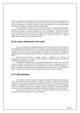 158/223
remoto, os programas de transferência são otimizados para lidar com todos estes destinatários ao
mesmo tempo. Isto é feito criando apenas uma conexão ao servidor, e são especificados então
todos os destinatários e transferido apenas uma cópia da mensagem. O servidor recebe apenas
uma cópia da mensagem e a transfere a todos os destinatários.
Esta otimização é importante por duas razões. Primeiro, ela diminui drasticamente o
consumo de banda para enviar uma mensagem de e-mail. Segundo, a otimização reduz o delay
necessário para todos os usuários receberem uma cópia da mensagem – usuários que tenham
caixa de mensagem no mesmo servidor irão receber a mensagem aproximadamente ao mesmo
tempo. Mais importante, caso ocorra uma falha entre o cliente e servidor, ou todos os
destinatários recebem ou nenhum destinatário recebe.
22.10 Listas e Remetentes de E-mails
Como os programas de computador podem processar mensagens de e-mail, estes podem
ser manipulados para remeter mensagens. Por exemplo, muitos sistemas de e-mail incluem um
mail exploder ou mail fowarder, isto é, um programa que pode remeter cópias de mensagens. O
exploder usa um banco de dados para determinar como lidar com a mensagem. Normalmente
chamada de lista de e-mails, cada entrada no banco de dados é um conjunto de endereços de e-
mails.
Quando um e-mail chega, o exploder examina o destinatário. Se o endereço do
destinatário corresponder a uma lista no banco de dados, o exploder repassa uma cópia da
mensagem para cada endereço na lista.
Os exploders tornam possível um grande grupo de pessoas se comunicarem via e-mail
sem que o emissor especifique todos os destinatários. Para enviar a mensagem para todo o
grupo, a mensagem é enviada para a lista de endereços. O exploder recebe a mensagem e a
passa uma cópia da mensagem para cada membro da lista. Para receber um e-mail enviado pelo
grupo, o individuo deve requisitar que seu endereço seja incluído na lista de endereços.
22.11 Mail Gateways
Um exploder de e-mail pode operar em qualquer computador, repassando mensagens de
e-mail para uma lista grande de endereços, porém isso requer um tempo de processamento
significante. Assim, muitas organizações não permitem exploders ou listas de endereços muito
grandes em computadores convencionais. Ao invés disso, a organização seleciona um pequeno
grupo de computadores para executar o exploder e repassar mensagens. O computador dedicado
a processar o e-mail é normalmente chamado de mail gateway, email gateway ou e-mail relay.
A figura 27.4 abaixo ilustra o processo de interação quando um usuário envia uma
mensagem a uma lista de e-mail ou a um e-mail gateway.
 