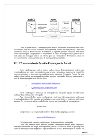 159/223
Como a figura mostra, a mensagem passa através da Internet no mínimo duas vezes.
Inicialmente uma única copia é enviada do computador emissor ao mail gateway. Após este
consultar o banco de dados das listas de endereços, o exploder gera uma requisição para enviar
cópias da mensagem. Um programa de transferência de e-mail no computador do gateway envia
cada cópia da mensagem através da Internet para os computadores destinatários, onde um
servidor armazena a mensagem na caixa de mensagem do destinatário.
22.12 Transmissão de E-mail e Endereços de E-mail
Como o endereço de e-mail do usuário engloba o nome do computador do usuário, uma
organização que tem vários computadores pode ter uma variedade de endereços de e-mail. Por
exemplo, considere o nome dos computadores para a hipotética Corporação Foobar. Se cada
endereço de e-mail de um empregado engloba o nome do computador deles, os endereços de e-
mail de dois empregados serão diferenciados:
smith@venus.walnut.candy.foobar.com
e
s_johnson@susie.soap.foobar.com
Saber o endereço de e-mail de um empregado não irá ajudar alguém adivinhar outro
endereço de e-mail de outro empregado.
Para evitar confusão e tornar o endereço de e-mail para todos empregados uniforme, a
organização pode escolher executar um mail gateway, e assinar todos os endereços relativos ao
gateway. Por exemplo, se a Corporação Foobar nomear seu computador de gateway como:
foobar.com
a corporação pode designar cada endereço de e-mail dos empregados como:
empregado@foobar.com
Onde empregada é a string escolhida para designar um único empregado.
Como cada endereço tem o nome do gateway, a mensagem enviada para o empregado
na Corporação Foobar irá chegar ao computador gateway. O banco de dados no gateway deve
conter a entrada para cada empregado especificando qual a caixa de mensagem do mesmo em
 