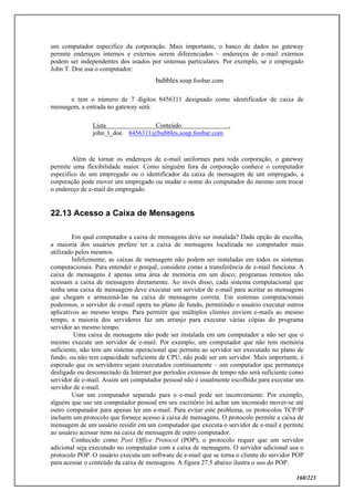 160/223
um computador especifico da corporação. Mais importante, o banco de dados no gateway
permite endereços internos e externos serem diferenciados – endereços de e-mail externos
podem ser independentes dos usados por sistemas particulares. Por exemplo, se o empregado
John T. Doe usa o computador:
bubbles.soap.foobar.com
e tem o número de 7 dígitos 8456311 designado como identificador de caixa de
mensagem, a entrada no gateway será:
Lista Conteúdo .
john_t_doe 8456311@bubbles.soap.foobar.com
Além de tornar os endereços de e-mail uniformes para toda corporação, o gateway
permite uma flexibilidade maior. Como ninguém fora da corporação conhece o computador
especifico de um empregado ou o identificador da caixa de mensagem de um empregado, a
corporação pode mover um empregado ou mudar o nome do computador do mesmo sem trocar
o endereço de e-mail do empregado.
22.13 Acesso a Caixa de Mensagens
Em qual computador a caixa de mensagens deve ser instalada? Dada opção de escolha,
a maioria dos usuários prefere ter a caixa de mensagens localizada no computador mais
utilizado pelos mesmos.
Infelizmente, as caixas de mensagem não podem ser instaladas em todos os sistemas
computacionais. Para entender o porquê, considere como a transferência de e-mail funciona. A
caixa de mensagens é apenas uma área de memória em um disco; programas remotos não
acessam a caixa de mensagens diretamente. Ao invés disso, cada sistema computacional que
tenha uma caixa de mensagem deve executar um servidor de e-mail para aceitar as mensagens
que chegam e armazená-las na caixa de mensagens correta. Em sistemas computacionais
poderosos, o servidor de e-mail opera no plano de fundo, permitindo o usuário executar outros
aplicativos ao mesmo tempo. Para permitir que múltiplos clientes enviem e-mails ao mesmo
tempo, a maioria dos servidores faz um arranjo para executar várias cópias do programa
servidor ao mesmo tempo.
Uma caixa de mensagens não pode ser instalada em um computador a não ser que o
mesmo execute um servidor de e-mail. Por exemplo, um computador que não tem memória
suficiente, não tem um sistema operacional que permita ao servidor ser executado no plano de
fundo, ou não tem capacidade suficiente de CPU, não pode ser um servidor. Mais importante, é
esperado que os servidores sejam executados continuamente – um computador que permaneça
desligado ou desconectado da Internet por períodos extensos de tempo não será suficiente como
servidor de e-mail. Assim um computador pessoal não é usualmente escolhido para executar um
servidor de e-mail.
Usar um computador separado para o e-mail pode ser inconveniente. Por exemplo,
alguém que use um computador pessoal em seu escritório irá achar um incomodo mover-se até
outro computador para apenas ler um e-mail. Para evitar este problema, os protocolos TCP/IP
incluem um protocolo que fornece acesso à caixa de mensagens. O protocolo permite a caixa de
mensagem de um usuário residir em um computador que executa o servidor de e-mail e permite
ao usuário acessar itens na caixa de mensagem de outro computador.
Conhecido como Post Office Protocol (POP), o protocolo requer que um servidor
adicional seja executado no computador com a caixa de mensagens. O servidor adicional usa o
protocolo POP. O usuário executa um software de e-mail que se torna o cliente do servidor POP
para acessar o conteúdo da caixa de mensagens. A figura 27.5 abaixo ilustra o uso do POP.
 
