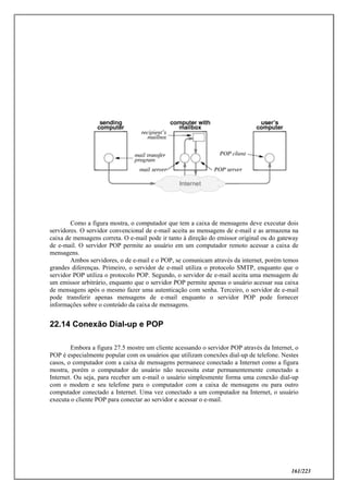 161/223
Como a figura mostra, o computador que tem a caixa de mensagens deve executar dois
servidores. O servidor convencional de e-mail aceita as mensagens de e-mail e as armazena na
caixa de mensagens correta. O e-mail pode ir tanto à direção do emissor original ou do gateway
de e-mail. O servidor POP permite ao usuário em um computador remoto acessar a caixa de
mensagens.
Ambos servidores, o de e-mail e o POP, se comunicam através da internet, porém temos
grandes diferenças. Primeiro, o servidor de e-mail utiliza o protocolo SMTP, enquanto que o
servidor POP utiliza o protocolo POP. Segundo, o servidor de e-mail aceita uma mensagem de
um emissor arbitrário, enquanto que o servidor POP permite apenas o usuário acessar sua caixa
de mensagens após o mesmo fazer uma autenticação com senha. Terceiro, o servidor de e-mail
pode transferir apenas mensagens de e-mail enquanto o servidor POP pode fornecer
informações sobre o conteúdo da caixa de mensagens.
22.14 Conexão Dial-up e POP
Embora a figura 27.5 mostre um cliente acessando o servidor POP através da Internet, o
POP é especialmente popular com os usuários que utilizam conexões dial-up de telefone. Nestes
casos, o computador com a caixa de mensagens permanece conectado a Internet como a figura
mostra, porém o computador do usuário não necessita estar permanentemente conectado a
Internet. Ou seja, para receber um e-mail o usuário simplesmente forma uma conexão dial-up
com o modem e seu telefone para o computador com a caixa de mensagens ou para outro
computador conectado a Internet. Uma vez conectado a um computador na Internet, o usuário
executa o cliente POP para conectar ao servidor e acessar o e-mail.
 