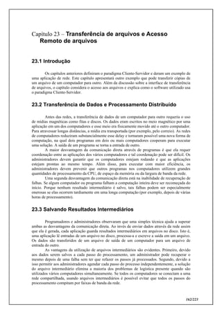162/223
Capítulo 23 – Transferência de arquivos e Acesso
Remoto de arquivos
23.1 Introdução
Os capítulos anteriores definiram o paradigma Cliente-Servidor e deram um exemplo de
uma aplicação de rede. Este capítulo apresentará outro exemplo que pode transferir cópias de
um arquivo de um computador para outro. Além da discussão sobre a interface de transferência
de arquivos, o capítulo considera o acesso aos arquivos e explica como o software utilizado usa
o paradigma Cliente-Servidor.
23.2 Transferência de Dados e Processamento Distribuído
Antes das redes, a transferência de dados de um computador para outro requeria o uso
de mídias magnéticas como fitas e discos. Os dados eram escritos no meio magnético por uma
aplicação em um dos computadores e esse meio era fisicamente movido até o outro computador.
Para atravessar longas distâncias, a mídia era transportada (por exemplo, pelo correio). As redes
de computadores reduziram substancialmente esse delay e tornaram possível uma nova forma de
computação, na qual dois programas em dois ou mais computadores cooperam para executar
uma solução. A saída de um programa se torna a entrada de outro.
A maior desvantagem da comunicação direta através de programas é que ela requer
coordenação entre as aplicações dos vários computadores e tal coordenação pode ser difícil. Os
administradores devem garantir que os computadores estejam rodando e que as aplicações
estejam prontas ao mesmo tempo. Além disso, para executar com maior eficiência, os
administradores devem prevenir que outros programas nos computadores utilizem grandes
quantidades de processamento da CPU, de espaço da memória ou da largura de banda da rede.
Uma segunda desvantagem da comunicação direta está na inabilidade de recuperação de
falhas. Se algum computador ou programa falham a computação inteira deve ser recomeçada do
início. Porque nenhum resultado intermediário é salvo, tais falhas podem ser especialmente
onerosas se elas ocorrem tardiamente em uma longa computação (por exemplo, depois de várias
horas de processamento).
23.3 Salvando Resultados Intermediários
Programadores e administradores observaram que uma simples técnica ajuda a superar
ambas as desvantagens da comunicação direta. Ao invés de enviar dados através da rede assim
que ela é gerada, cada aplicação guarda resultados intermediários em arquivos no disco. Isto é,
uma aplicação lê entradas de um arquivo no disco, processa-a e escreve a saída em um arquivo.
Os dados são transferidos de um arquivo de saída de um computador para um arquivo de
entrada do outro.
As vantagens da utilização de arquivos intermediários são evidentes. Primeiro, devido
aos dados serem salvos a cada passo do processamento, um administrador pode recuperar o
mesmo depois de uma falha sem ter que refazer os passos já processados. Segundo, devido a
isso permitir aos administradores agendar cada passo do processo independentemente, a solução
do arquivo intermediário elimina a maioria dos problemas de logística presente quando são
utilizados vários computadores simultaneamente. Se todos os computadores se conectam a uma
rede compartilhada, usando arquivos intermediários é possível evitar que todos os passos do
processamento compitam por faixas de banda da rede.
 
