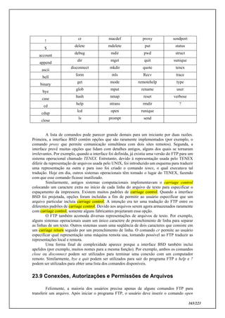 165/223
!
cr macdef proxy sendport
$
delete mdelete put status
account
debug mdir pwd struct
append
dir mget quit sunique
ascii
disconnect mkdir quote tenex
bell
form mls Recv trace
binary
get mode remotehelp type
bye
glob mput rename user
case
hash nmap reset verbose
cd
help ntrans rmdir ?
cdup
lcd open runique
close
ls prompt send
A lista de comandos pode parecer grande demais para um iniciante por duas razões.
Primeira, a interface BSD contém opções que são raramente implementados (por exemplo, o
comando proxy que permite comunicação simultânea com dois sites remotos). Segunda, a
interface provê muitas opções que lidam com detalhes antigos, alguns dos quais se tornaram
irrelevantes. Por exemplo, quando a interface foi definida, já existia uma versão do FTP para um
sistema operacional chamado TENEX. Entretanto, devido à representação usada pelo TENEX
diferir da representação de arquivos usada pelo UNIX, foi introduzido um esquema para traduzir
uma representação na outra e para isso foi criado o comando tenex, o qual executava tal
tradução. Hoje em dia, outros sistemas operacionais têm tomado o lugar do TENEX, fazendo
com que esse comando ficasse inutilizado.
Similarmente, antigos sistemas computacionais implementavam o carriage control
colocando um caractere extra no início de cada linha do arquivo de texto para especificar o
espaçamento da impressora. Existem muitos padrões de carriage control. Quando a interface
BSD foi projetada, opções foram incluídas a fim de permitir ao usuário especificar que um
arquivo particular incluía carriage control. A intenção era ter uma tradução do FTP entre os
diferentes padrões de carriage control. Devido aos arquivos serem agora armazenados raramente
com carriage control, somente alguns fabricantes projetaram essa opção.
O FTP também acomoda diversas representações de arquivos de texto. Por exemplo,
alguns sistemas operacionais usam um único caractere de preenchimento de linha para separar
as linhas de um texto. Outros sistemas usam uma seqüência de dois caracteres que consiste em
um carriage return seguido por um preenchimento de linha. O comando cr permite ao usuário
especificar qual representação uma máquina remota usa, tornando possível ao FTP traduzir as
representações local e remota.
Uma forma final de complexidade aparece porque a interface BSD também inclui
apelidos (por exemplo, muitos nomes para a mesma função). Por exemplo, ambos os comandos
close ou disconnect podem ser utilizados para terminar uma conexão com um computador
remoto. Similarmente, bye e quit podem ser utilizados para sair do programa FTP e help e ?
podem ser utilizados para obter uma lista dos comandos disponíveis.
23.9 Conexões, Autorizações e Permissões de Arquivos
Felizmente, a maioria dos usuários precisa apenas de alguns comandos FTP para
transferir um arquivo. Após iniciar o programa FTP, o usuário deve inserir o comando open
 