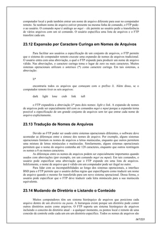 167/223
computador local e pode também entrar um nome de arquivo diferente para usar no computador
remoto. Se nenhum nome de arquivo estiver presente na mesma linha de comando, o FTP pede-
o ao usuário. O comando mput é análogo ao mget – ele permite ao usuário pedir a transferência
de vários arquivos com um só comando. O usuário especifica uma lista de arquivos e o FTP
transfere cada um.
23.12 Expansão por Caractere Curinga em Nomes de Arquivos
Para facilitar aos usuários a especificação de um conjunto de arquivos, o FTP permite
que o sistema do computador remoto execute uma expansão de nomes de arquivos tradicional.
O usuário entra com uma abreviação, a qual o FTP expande para produzir um nome de arquivo
válido. Nas abreviações, o caractere curinga toma o lugar de zero ou mais caracteres. Muitos
sistemas operacionais utilizam o asterisco (*) como caractere curinga. Em tais sistemas, a
abreviação:
li*
encontraria todos os arquivos que começam com o prefixo li. Além disso, se o
computador remoto tiver os seis arquivos:
dark light lone crab link tuft
o FTP expandiria a abreviação li* para dois nomes: light e link. A expansão de nomes
de arquivos pode ser especialmente útil com os comandos mget e mput porque a expansão torna
possível a especificação de um grande conjunto de arquivos sem ter que entrar cada nome de
arquivo explicitamente.
23.13 Tradução de Nomes de Arquivos
Devido ao FTP poder ser usado entre sistemas operacionais diferentes, o software deve
acomodar as diferenças entre a sintaxe dos nomes de arquivo. Por exemplo, alguns sistemas
operacionais limitam os nomes de arquivos a letras maiúsculas, enquanto que outros permitem
uma mistura de letras minúsculas e maiúsculas. Similarmente, alguns sistemas operacionais
permitem que o nome do arquivo contenha até 128 caracteres, enquanto que outros restringem
os nomes a 8 ou menos caracteres.
As diferenças entre os nomes de arquivos podem ser especialmente importantes quando
usados com abreviações (por exemplo, em um comando mget ou mput). Em tais comandos, o
usuário pode especificar uma abreviação que o FTP expande em uma lista de arquivos.
Infelizmente, o nome de arquivo que é válido em um computador pode ser ilegal no outro.
Para lidar com as incompatibilidades ao longo dos sistemas operacionais, a interface
BSD para o FTP permite que o usuário defina regras que especifiquem como traduzir um nome
de arquivo quando o mesmo for transferido para um novo sistema operacional. Dessa forma, o
usuário pode especificar que o FTP deve traduzir cada letra minúscula para a sua maiúscula
equivalente.
23.14 Mudando de Diretório e Listando o Conteúdo
Muitos computadores têm um sistema hierárquico de arquivos que posiciona cada
arquivo dentro de um diretório ou pasta. A hierarquia existe porque um diretório pode conter
outros diretórios assim como arquivos. O FTP suporta um sistema hierárquico de arquivos
incluindo o conceito do diretório atual – a qualquer momento, os pontos local e remoto de uma
conexão de controle estão cada um em um diretório específico. Todos os nomes de arquivos são
 