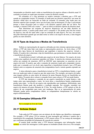 168/223
interpretados no diretório atual e todas as transferências de arquivos afetam o diretório atual. O
comando pwd pode ser usado para encontrar o nome do diretório remoto.
Os comandos cd e cdup permitem ao usuário controlar o diretório que o FTP está
usando no computador remoto. O comando cd muda para um diretório específico; um nome de
diretório válido deve ser fornecido na linha de comando. O comando cdup muda para um
diretório superior (por exemplo, move um nível para cima na hierarquia). O cdup é conveniente
porque o nome necessário para se referir a um diretório superior pode não ser óbvio. Por
exemplo, o sistema UNIX usa o nome “..” para se referir ao diretório superior do diretório atual.
Para determinar um conjunto de arquivos disponíveis em um dado diretório no
computador remoto, o usuário pode entrar com o comando ls. Ele produz uma lista dos nomes
de arquivos, mas não diz nada sobre o tipo ou conteúdo de cada arquivo. Por isso, um usuário
não pode determinar quando que um dado nome se refere a um arquivo de texto, a uma imagem
gráfica ou outro diretório.
23.15 Tipos de Arquivos e Modos de Transferência
Embora as representações de arquivos utilizadas por dois sistemas operacionais possam
diferir, o FTP não tenta lidar com todas as representações possíveis. Ao invés disso, o FTP
define dois tipos básicos de transferência que englobam a maioria dos arquivos: textual e
binária. O usuário deve selecionar o tipo de transferência, que permanece o mesmo durante toda
a transferência do arquivo.
A transferência textual é utilizada para arquivos de texto básicos. Um arquivo de texto
contém uma seqüência de caracteres separados em linhas. A maioria dos sistemas operacionais
utiliza um conjunto de caracteres ASCII ou EBCDIC para representar os caracteres em um
arquivo de texto. O usuário, que sabe o conjunto de caracteres usado pelo computador remoto,
pode usar o comando ascii ou ebcdic para especificar a transferência textual e usa o FTP para
traduzir entre os conjuntos de caracteres dos computadores local e remoto quando copiando um
arquivo.
A única alternativa para a transferência textual no FTP é a transferência binária, a qual
deve ser usada para todos os arquivos que não sejam texto. Por exemplo, um arquivo de áudio,
uma imagem gráfica ou uma matriz de números de ponto flutuante devem ser transferidos no
modo binário. O usuário deve colocar o comando binary para colocar o FTP em modo binário.
O FTP não interpreta o conteúdo de um arquivo transferido no modo binário e não
traduz entre uma representação e outra. Ao invés disso, a transferência binária simplesmente
produz uma cópia – os bits de um arquivo são reproduzidos sem mudanças. Infelizmente, uma
transferência binária pode não produzir o resultado esperado. Por exemplo, considere um
arquivo de números de ponto flutuante de 32 bits. No modo binário, o FTP copiará os bits do
arquivo de um computador para outro sem mudanças. Mas se as representações de ponto
flutuante usadas pelos computadores diferir, os computadores interpretaram os valores no
arquivo diferentemente.
23.16 Exemplos Utilizando FTP
Ver o exemplo no livro do Comer
23.17 Verbose Output
Toda saída do FTP começa com um número de três dígitos que identifica a mensagem.
Por exemplo, o FTP coloca 226 no começo de uma mensagem que informa o usuário que a
transferência foi completada. Similarmente, o FTP remoto coloca 221 no começo de mensagens
que confirmam um pedido de fechamento de conexão de controle.
O usuário pode escolher entre o FTP fornecer mensagens com informações (modo
verbose) ou omitir tais mensagens e exibir apenas os resultados (modo silencioso). Por exemplo,
 