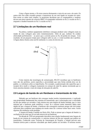 17/223
Como a figura mostra, o fio terra conecta diretamente o terra de um com o do outro. Os
outros dois fios estão cruzados porque o transmissor de um está ligado no receptor do outro.
Para tornar os cabos mais simples, os projetistas decidiram que os computadores e modems
devem usar pinos opostos do conector DB25. O computador transmite no fio 2 e recebe no fio 3,
enquanto o modem transmite no fio 3 e recebe no fio 2.
2.7 Limitações de um Hardware real
Na prática, nenhum equipamento eletrônico consegue produzir uma voltagem exata ou
mudar de uma voltagem para outra instantaneamente. Além do que, nenhum fio conduz
eletricidade perfeitamente – ao passo que a corrente passa no fio, há perdas de energia. Com
resultado, há um pequeno tempo para voltagem subir ou cair, e o sinal recebido não é perfeito.
A figura abaixo ilustra como um bit realmente é e como ele deveria ser.
Como maioria das tecnologias de comunicação, RS-232 reconhece que os hardwares
reais não são perfeitos, assim especifica a proximidade que uma forma emitida deve ser do
padrão, e a tolerância sobre as imperfeições. Por exemplo, a padronização não especifica que o
receptor deve medir a voltagem exatamente no começo de cada bit, apenas recomenda que se
tirem amostras durante o meio do tempo de alocação de cada bit.
2.8 Largura de banda de um Hardware e transmissão de bits
Sabendo que um hardware não consegue mudar tensões instantaneamente, é explicado
uma propriedade fundamental dos sistemas de transmissão, que é relacionada com a velocidade
de bits que podem ser enviados. Cada sistema tem uma largura de banda limitada, que é a taxa
máxima que o hardware pode modificar o sinal. Se o emissor tentar transmitir dados mais
rápido do que a largura de banda, o hardware não conseguirá continuar porque não terá tempo
suficiente para completar uma mudança de tensão antes de o emissor tentar fazer outra. Assim
algumas das mudanças serão perdidas.
A largura de banda é medida em Hertz (Hz). Pode se pensar que a largura de banda é a
oscilação de um sinal que foi enviado através de um hardware.
Na década de 1920 um pesquisador descobriu uma relação fundamental entre largura de
banda de um sistema de comunicação e o máximo número de bits por segundo que podem ser
transferidos. Conhecido como Teorema da Amostragem de Nyquist, a relação provem uma
fronteira teórica para a máxima velocidade que dados podem ser enviados. O teorema mostra
 