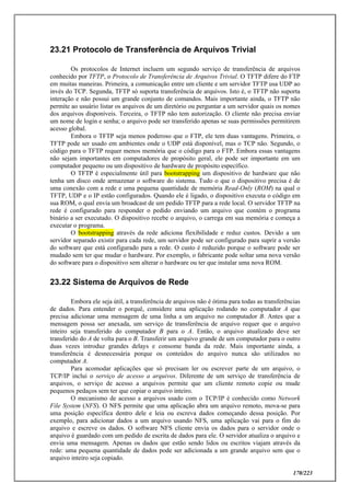 170/223
23.21 Protocolo de Transferência de Arquivos Trivial
Os protocolos de Internet incluem um segundo serviço de transferência de arquivos
conhecido por TFTP, o Protocolo de Transferência de Arquivos Trivial. O TFTP difere do FTP
em muitas maneiras. Primeira, a comunicação entre um cliente e um servidor TFTP usa UDP ao
invés do TCP. Segunda, TFTP só suporta transferência de arquivos. Isto é, o TFTP não suporta
interação e não possui um grande conjunto de comandos. Mais importante ainda, o TFTP não
permite ao usuário listar os arquivos de um diretório ou perguntar a um servidor quais os nomes
dos arquivos disponíveis. Terceira, o TFTP não tem autorização. O cliente não precisa enviar
um nome de login e senha; o arquivo pode ser transferido apenas se suas permissões permitirem
acesso global.
Embora o TFTP seja menos poderoso que o FTP, ele tem duas vantagens. Primeira, o
TFTP pode ser usado em ambientes onde o UDP está disponível, mas o TCP não. Segundo, o
código para o TFTP requer menos memória que o código para o FTP. Embora essas vantagens
não sejam importantes em computadores de propósito geral, ele pode ser importante em um
computador pequeno ou um dispositivo de hardware de propósito específico.
O TFTP é especialmente útil para bootstrapping um dispositivo de hardware que não
tenha um disco onde armazenar o software do sistema. Tudo o que o dispositivo precisa é de
uma conexão com a rede e uma pequena quantidade de memória Read-Only (ROM) na qual o
TFTP, UDP e o IP estão configurados. Quando ele é ligado, o dispositivo executa o código em
sua ROM, o qual envia um broadcast de um pedido TFTP para a rede local. O servidor TFTP na
rede é configurado para responder o pedido enviando um arquivo que contém o programa
binário a ser executado. O dispositivo recebe o arquivo, o carrega em sua memória e começa a
executar o programa.
O bootstrapping através da rede adiciona flexibilidade e reduz custos. Devido a um
servidor separado existir para cada rede, um servidor pode ser configurado para suprir a versão
do software que está configurado para a rede. O custo é reduzido porque o software pode ser
mudado sem ter que mudar o hardware. Por exemplo, o fabricante pode soltar uma nova versão
do software para o dispositivo sem alterar o hardware ou ter que instalar uma nova ROM.
23.22 Sistema de Arquivos de Rede
Embora ele seja útil, a transferência de arquivos não é ótima para todas as transferências
de dados. Para entender o porquê, considere uma aplicação rodando no computador A que
precisa adicionar uma mensagem de uma linha a um arquivo no computador B. Antes que a
mensagem possa ser anexada, um serviço de transferência de arquivo requer que o arquivo
inteiro seja transferido do computador B para o A. Então, o arquivo atualizado deve ser
transferido do A de volta para o B. Transferir um arquivo grande de um computador para o outro
duas vezes introduz grandes delays e consome banda da rede. Mais importante ainda, a
transferência é desnecessária porque os conteúdos do arquivo nunca são utilizados no
computador A.
Para acomodar aplicações que só precisam ler ou escrever parte de um arquivo, o
TCP/IP inclui o serviço de acesso a arquivos. Diferente de um serviço de transferência de
arquivos, o serviço de acesso a arquivos permite que um cliente remoto copie ou mude
pequenos pedaços sem ter que copiar o arquivo inteiro.
O mecanismo de acesso a arquivos usado com o TCP/IP é conhecido como Network
File System (NFS). O NFS permite que uma aplicação abra um arquivo remoto, mova-se para
uma posição específica dentro dele e leia ou escreva dados começando dessa posição. Por
exemplo, para adicionar dados a um arquivo usando NFS, uma aplicação vai para o fim do
arquivo e escreve os dados. O software NFS cliente envia os dados para o servidor onde o
arquivo é guardado com um pedido de escrita de dados para ele. O servidor atualiza o arquivo e
envia uma mensagem. Apenas os dados que estão sendo lidos ou escritos viajam através da
rede: uma pequena quantidade de dados pode ser adicionada a um grande arquivo sem que o
arquivo inteiro seja copiado.
 