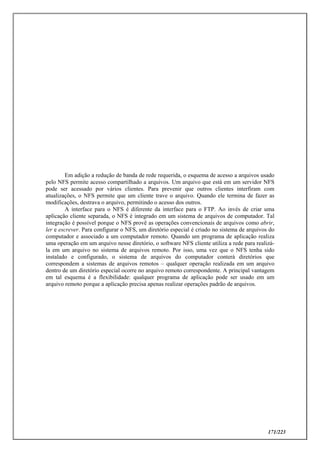 171/223
Em adição a redução de banda de rede requerida, o esquema de acesso a arquivos usado
pelo NFS permite acesso compartilhado a arquivos. Um arquivo que está em um servidor NFS
pode ser acessado por vários clientes. Para prevenir que outros clientes interfiram com
atualizações, o NFS permite que um cliente trave o arquivo. Quando ele termina de fazer as
modificações, destrava o arquivo, permitindo o acesso dos outros.
A interface para o NFS é diferente da interface para o FTP. Ao invés de criar uma
aplicação cliente separada, o NFS é integrado em um sistema de arquivos de computador. Tal
integração é possível porque o NFS provê as operações convencionais de arquivos como abrir,
ler e escrever. Para configurar o NFS, um diretório especial é criado no sistema de arquivos do
computador e associado a um computador remoto. Quando um programa de aplicação realiza
uma operação em um arquivo nesse diretório, o software NFS cliente utiliza a rede para realizá-
la em um arquivo no sistema de arquivos remoto. Por isso, uma vez que o NFS tenha sido
instalado e configurado, o sistema de arquivos do computador conterá diretórios que
correspondem a sistemas de arquivos remotos – qualquer operação realizada em um arquivo
dentro de um diretório especial ocorre no arquivo remoto correspondente. A principal vantagem
em tal esquema é a flexibilidade: qualquer programa de aplicação pode ser usado em um
arquivo remoto porque a aplicação precisa apenas realizar operações padrão de arquivos.
 