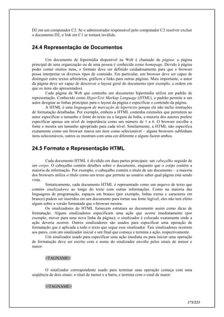 173/223
D2 em um computador C2. Se o administrador responsável pelo computador C2 resolver excluir
o documento D2, o link em C1 se tornará inválido.
24.4 Representação de Documentos
Um documento de hipermídia disponível na Web é chamado de página: a página
principal de uma organização ou de uma pessoa é conhecida como homepage. Devido à página
poder conter muitos itens, o formato deve ser definido cuidadosamente para que o browser
possa interpretar os diversos tipos de conteúdo. Em particular, um browser deve ser capaz de
distinguir entre textos arbitrários, gráficos e links para outras páginas. Mais importante, o autor
da página deve ser capaz de descrever o layout geral do documento (por exemplo, a ordem em
que os itens são apresentados).
Cada página da Web que contenha um documento hipermídia utiliza um padrão de
representação. Conhecido como HyperText Markup Language (HTML), o padrão permite a um
autor designar as linhas principais para o layout da página e especificar o conteúdo da página.
A HTML é uma linguagem de marcação de hipertexto porque ela não inclui instruções
de formatação detalhadas. Por exemplo, embora a HTML contenha extensões que permitem ao
autor especificar o tamanho e fonte do texto ou a largura da linha, a maioria dos autores prefere
especificar apenas um nível de importância como um número de 1 a 6. O browser escolhe a
fonte e mostra um tamanho apropriado para cada nível. Similarmente, a HTML não especifica
exatamente como um browser marca um item como selecionável – alguns browsers sublinham
itens selecionáveis, outros os mostram com uma cor diferente e alguns fazem ambos.
24.5 Formato e Representação HTML
Cada documento HTML é dividido em duas partes principais: um cabeçalho seguido de
um corpo. O cabeçalho contém detalhes sobre o documento, enquanto que o corpo contém a
maioria da informação. Por exemplo, o cabeçalho contém o título de um documento – a maioria
dos browsers utiliza o título como um texto que permite ao usuário saber qual página está sendo
vista.
Sintaticamente, cada documento HTML é representado como um arquivo de texto que
contém sinalizadores ao longo do texto com outras informações. Como na maioria das
linguagens de programação, espaços em branco (por exemplo, linhas extras e caracteres em
branco) podem ser inseridos em um documento para tornar sua fonte legível; eles não tem efeito
algum sobre a versão formatada que o browser mostra.
Os sinalizadores do HTML fornecem estrutura ao documento assim como dicas de
formatação. Alguns sinalizadores especificam uma ação que ocorre imediatamente (por
exemplo, mover para uma nova linha da página); o sinalizador é colocado exatamente onde a
ação deveria ocorrer. Outros sinalizadores são usados para especificar uma operação de
formatação que é aplicada a todo o texto que segue esse sinalizador. Tais sinalizadores ocorrem
aos pares, com um sinalizador inicial e um final que começa e termina a ação, respectivamente.
Um sinalizador usado para especificar uma ação imediata ou para iniciar uma operação
de formatação deve ser escrito com o nome do sinalizador envolto pelos sinais de menor e
maior:
<TAGNAME>
O sinalizador correspondente usado para terminar uma operação começa com uma
seqüência de dois sinais: o sinal de menor e a barra, e termina com o sinal de maior:
</TAGNAME>
 