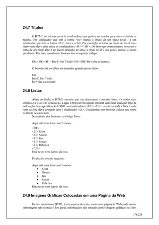 175/223
24.7 Títulos
O HTML inclui seis pares de sinalizadores que podem ser usados para mostrar títulos na
página. Um sinalizador que tem a forma <Hi> marca o início de um título nível i e um
sinalizador que tem a forma </Hi> marca o fim. Por exemplo, o texto do título de nível mais
importante deve estar entre os sinalizadores <H1></H1>. Os browsers normalmente mostram o
texto de um título tipo 1 no maior tamanho de letra, o título nível 2 um pouco menor, e assim
por diante. Por isso, quando um browser tem o seguinte código:
Olá.<BR><H1> Isto É Um Título</H1><BR>De volta ao normal.
O browser irá escolher um tamanho grande para o título:
Olá
Isto É Um Título
De volta ao normal.
24.8 Listas
Além do título, o HTML permite que um documento contenha listas. O modo mais
simples é a lista sem ordenação, a qual o browser irá apenas mostrar sem fazer qualquer tipo de
ordenação. Na especificação HTML, os sinalizadores <UL></UL> envolvem toda a lista e cada
item da lista deve começar com o sinalizador <LI>. Usualmente, um browser coloca um ponto
na frente de cada item.
Na maioria dos browsers, o código fonte:
Aqui está uma lista com 5 nomes:
<UL>
<LI> Scott
<LI> Sharon
<LI> Jan
<LI> Stacey
<LI> Rebecca
</UL>
Esse texto vem depois da lista.
Produziria o texto seguinte:
Aqui está uma lista com 5 nomes:
 Scott
 Sharon
 Jan
 Stacey
 Rebecca
Esse texto vem depois da lista.
24.9 Imagens Gráficas Colocadas em uma Página da Web
De um documento HTML é um arquivo de texto, como uma página da Web pode conter
informações não textuais? Em geral, informações não textuais como imagens gráficas ou fotos
 