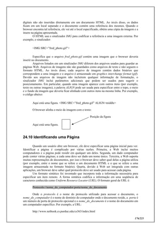 176/223
digitais não são inseridas diretamente em um documento HTML. Ao invés disso, os dados
ficam em um local separado e o documento contém uma referência dos mesmos. Quando o
browser encontra tal referência, ele vai até o local especificado, obtém uma cópia da imagem e a
insere na página apresentada.
O HTML usa o sinalizador IMG para codificar a referência a uma imagem externa. Por
exemplo, o sinalizador:
<IMG SRC=”fred_photo.gif”>
Especifica que o arquivo fred_photo.gif contém uma imagem que o browser deveria
inserir no documento.
Arquivos listados em um sinalizador IMG diferem dos arquivos usados para guardar as
páginas Web. Arquivos de imagens não são guardados como arquivos de texto e não seguem o
formato HTML. Ao invés disso, cada arquivo de imagem contém dados binários que
correspondem a uma imagem e o arquivo é armazenado em graphics interchange format (gif).
Devido aos arquivos de imagem não incluírem qualquer informação de formatação, o
sinalizador IMG inclui parâmetros adicionais que podem ser usados para sugerir o
posicionamento. Em particular, quando uma imagem aparece com outros itens (por exemplo,
texto ou outras imagens), a palavra ALIGN pode ser usada para especificar entre o topo, o meio
e o fundo da imagem que deveria ficar alinhado com outros itens na mesma linha. Por exemplo,
o código abaixo:
Aqui está uma figura. <IMG SRC=”fred_photo.gif” ALIGN=middle>
O browser alinha o meio da imagem com o texto:
Posição da figura
Aqui está uma figura.
24.10 Identificando uma Página
Quando um usuário abre um browser, ele deve especificar uma página inicial para ver.
Identificar a página é complicado por várias razões. Primeira, a Web inclui muitos
computadores e a página pode residir em qualquer um deles. Segunda, um dado computador
pode conter várias páginas; a cada uma deve ser dado um nome único. Terceira, a Web suporta
muitas representações de documentos, por isso o browser deve saber qual delas a página utiliza
(por exemplo, entre o nome que se refere a um documento HTML e o que se refere a uma
imagem armazenada no formato binário). Quarta, devido à Web ser integrada com outras
aplicações, um browser deve saber qual protocolo deve ser usado para acessar cada página.
Um formato sintático foi inventado que incorpora toda a informação necessária para
especificar um item remoto. A forma sintática codifica a informação em uma seqüência de
caracteres conhecida como Uniform Resource Locator (URL). O formato geral da URL é:
Protocolo://nome_do_computador:porta/nome_do_documento
Onde o protocolo é o nome do protocolo utilizado para acessar o documento, o
nome_do_computador é o nome de domínio do computador onde o documento reside, a :porta é
um número de porta de protocolo opcional e o nome_do_documento é o nome do documento em
um computador específico. Por exemplo, a URL:
http://www.netbook.cs.purdue.edu/cs363/index.html
 