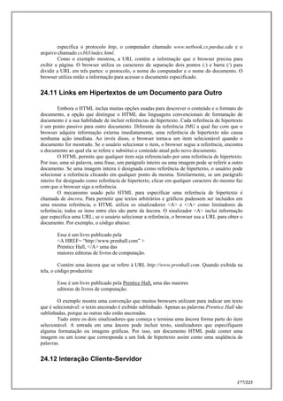 177/223
especifica o protocolo http, o computador chamado www.netbook.cs.purdue.edu e o
arquivo chamado cs363/index.html.
Como o exemplo mostrou, a URL contém a informação que o browser precisa para
exibir a página. O browser utiliza os caracteres de separação dois pontos (:) e barra (/) para
dividir a URL em três partes: o protocolo, o nome do computador e o nome do documento. O
browser utiliza então a informação para acessar o documento especificado.
24.11 Links em Hipertextos de um Documento para Outro
Embora o HTML inclua muitas opções usadas para descrever o conteúdo e o formato do
documento, a opção que distingue o HTML das linguagens convencionais de formatação de
documento é a sua habilidade de incluir referências de hipertexto. Cada referência de hipertexto
é um ponto passivo para outro documento. Diferente da referência IMG a qual faz com que o
browser adquira informação externa imediatamente, uma referência de hipertexto não causa
nenhuma ação imediata. Ao invés disso, o browser torna-a um item selecionável quando o
documento for mostrado. Se o usuário selecionar o item, o browser segue a referência, encontra
o documento ao qual ela se refere e substitui o conteúdo atual pelo novo documento.
O HTML permite que qualquer item seja referenciado por uma referência de hipertexto.
Por isso, uma só palavra, uma frase, um parágrafo inteiro ou uma imagem pode se referir a outro
documento. Se uma imagem inteira é designada como referência de hipertexto, o usuário pode
selecionar a referência clicando em qualquer ponto da mesma. Similarmente, se um parágrafo
inteiro for designado como referência de hipertexto, clicar em qualquer caractere do mesmo faz
com que o browser siga a referência.
O mecanismo usado pelo HTML para especificar uma referência de hipertexto é
chamada de âncora. Para permitir que textos arbitrários e gráficos pudessem ser incluídos em
uma mesma referência, o HTML utiliza os sinalizadores <A> e </A> como limitadores da
referência; todos os itens entre eles são parte da âncora. O sinalizador <A> inclui informação
que especifica uma URL; se o usuário selecionar a referência, o browser usa a URL para obter o
documento. Por exemplo, o código abaixo:
Esse é um livro publicado pela
<A HREF= “http://www.prenhall.com” >
Prentice Hall, </A> uma das
maiores editoras de livros de computação.
Contém uma âncora que se refere à URL http://www.prenhall.com. Quando exibida na
tela, o código produziria:
Esse é um livro publicado pela Prentice Hall, uma das maiores
editoras de livros de computação.
O exemplo mostra uma convenção que muitos browsers utilizam para indicar um texto
que é selecionável: o texto ancorado é exibido sublinhado. Apenas as palavras Prentice Hall são
sublinhadas, porque as outras não estão ancoradas.
Tudo entre os dois sinalizadores que começa e termina uma âncora forma parte do item
selecionável. A entrada em uma âncora pode incluir texto, sinalizadores que especifiquem
alguma formatação ou imagens gráficas. Por isso, um documento HTML pode conter uma
imagem ou um ícone que corresponda a um link de hipertexto assim como uma seqüência de
palavras.
24.12 Interação Cliente-Servidor
 