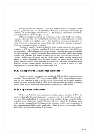 178/223
Como outras aplicações de rede, a visualização do browser utiliza o paradigma cliente-
servidor. Quando uma URL de um documento é fornecida, o browser se torna cliente que
contata no servidor do computador especificado na URL para pedir o documento. Finalmente o
browser disponibiliza o documento para o usuário.
Diferente das aplicações de rede que mantém uma conexão estabelecida entre o cliente e
o servidor, a conexão entre o browser de Web e um servidor tem uma duração curta. O browser
estabelece a conexão, envia o pedido e recebe o item desejado ou uma mensagem de que ele não
existe. Assim que o documento ou imagem tenha sido transferido, a conexão é fechada; o
cliente não permanece conectado ao servidor.
Terminar as conexões rapidamente funciona muito bem na maioria dos casos porque a
navegação na Web não exibe muita localidade. O usuário pode acessar uma página da Web em
um computador e então imediatamente seguir um link para outra página em outro computador.
Entretanto, terminar as conexões de maneira tão abrupta pode introduzir tráfego desnecessário
em casos onde o browser deve retornar ao mesmo servidor para pegar vários documentos. Por
exemplo, considere uma página que contenha referências para várias imagens, todas as quais
residem no mesmo computador que o da página. Quando um usuário acessa a página, seu
browser abre uma conexão, obtém a página e fecha a conexão. Quando ele precisa mostrar uma
figura (por exemplo, quando encontra um sinalizador <IMG> na página), o browser deve abrir
uma nova conexão com o servidor para obter uma cópia dela.
24.13 Transporte de Documentos Web e HTTP
Quando um browser interage com um servidor de Web, os dois programas seguem o
HyperText Transport Protocol (HTTP). A princípio, o HTTP é direto: ele permite que o browser
peça um item específico, o qual o servidor retorna. Para garantir que clientes e servidores
possam interoperar sem ambigüidade, o HTTP define o formato exato dos pedidos enviados do
browser para o servidor assim como o formato das respostas que o servidor retorna.
24.14 Arquitetura do Browser
Os browsers Web têm uma estrutura mais complexa que os servidores de Web. Um
servidor realiza ações diretas repetidamente: o servidor espera o browser abrir uma conexão e
pedir uma determinada página. O servidor então envia uma cópia do item requerido, fecha a
conexão e espera pela próxima conexão. O browser lida com a maioria dos detalhes do acesso
ao documento e a sua exibição. Conseqüentemente, o browser contém vários componentes de
software grandes que trabalham juntos para fornecer a ilusão de um serviço sem união. A figura
abaixo ilustra a organização conceitual de um browser.
 