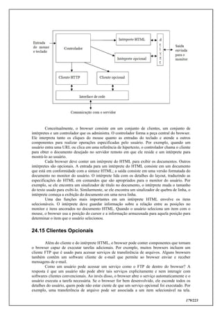 179/223
Conceitualmente, o browser consiste em um conjunto de clientes, um conjunto de
intérpretes e um controlador que os administra. O controlador forma a peça central do browser.
Ele interpreta tanto os cliques do mouse quanto as entradas do teclado e atende a outros
componentes para realizar operações especificadas pelo usuário. Por exemplo, quando um
usuário entra uma URL ou clica em uma referência de hipertexto, o controlador chama o cliente
para obter o documento desejado no servidor remoto em que ele reside e um intérprete para
mostrá-lo ao usuário.
Cada browser deve conter um intérprete do HTML para exibir os documentos. Outros
intérpretes são opcionais. A entrada para um intérprete do HTML consiste em um documento
que está em conformidade com a sintaxe HTML; a saída consiste em uma versão formatada do
documento no monitor do usuário. O intérprete lida com os detalhes do layout, traduzindo as
especificações do HTML em comandos que são apropriados para o monitor do usuário. Por
exemplo, se ele encontra um sinalizador de título no documento, o intérprete muda o tamanho
do texto usado para exibi-lo. Similarmente, se ele encontra um sinalizador de quebra de linha, o
intérprete começa a exibição do documento em uma nova linha.
Uma das funções mais importantes em um intérprete HTML envolve os itens
selecionáveis. O intérprete deve guardar informação sobre a relação entre as posições no
monitor e itens ancorados no documento HTML. Quando o usuário seleciona um item com o
mouse, o browser usa a posição do cursor e a informação armazenada para aquela posição para
determinar o item que o usuário selecionou.
24.15 Clientes Opcionais
Além do cliente e do intérprete HTML, o browser pode conter componentes que tornam
o browser capaz de executar tarefas adicionais. Por exemplo, muitos browsers incluem um
cliente FTP que é usado para acessar serviços de transferência de arquivos. Alguns browsers
também contêm um software cliente de e-mail que permite ao browser enviar e receber
mensagens de e-mail.
Como um usuário pode acessar um serviço como o FTP de dentro do browser? A
resposta é que um usuário não pode abrir tais serviços explicitamente e nem interagir com
softwares clientes convencionais. Ao invés disso, o browser abre o serviço automaticamente e o
usuário executa a tarefa necessária. Se o browser for bem desenvolvido, ele esconde todos os
detalhes do usuário, quem pode não estar ciente de que um serviço opcional foi executado. Por
exemplo, uma transferência de arquivo pode ser associada a um item selecionável na tela.
 