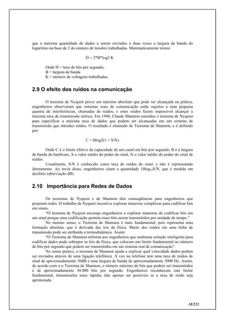 18/223
que a máxima quantidade de dados a serem enviados é duas vezes a largura de banda do
logaritmo na base de 2 do número de tensões trabalhadas. Matematicamente temos:
D = 2*B*log2 K
Onde D = taxa de bits por segundo,
B = largura de banda
K = número de voltagens trabalhadas.
2.9 O efeito dos ruídos na comunicação
O teorema de Nyquist prove um máximo absoluto que pode ser alcançada na prática,
engenheiros observaram que sistemas reais de comunicação estão sujeitos a uma pequena
quantia de interferências, chamadas de ruídos, e estes ruídos fazem impossível alcançar a
máxima taxa de transmissão teórica. Em 1948, Claude Shannon estendeu o teorema de Nyquist
para especificar a máxima taxa de dados que podem ser alcançadas em um sistema de
transmissão que introduz ruídos. O resultado é chamado de Teorema de Shannon, e é definido
por:
C = Blog2(1 + S/N)
Onde C é o limite efetivo da capacidade de um canal em bits por segundo, B é a largura
de banda do hardware, S o valor médio do poder do sinal, N o valor médio do poder do sinal de
ruídos.
Usualmente, S/N é conhecido como taxa de ruídos do sinal, e não é representado
diretamente. Ao invés disso, engenheiros citam a quantidade 10log10S/N, que é medida em
decibéis (abreviação dB).
2.10 Importância para Redes de Dados
Os teoremas de Nyquist e de Shannon têm conseqüências para engenheiros que
projetam redes. O trabalho de Nyquist incentiva explorar maneiras complexas para codificar bits
em sinais.
“O teorema de Nyquist encoraja engenheiros a explorar maneiras de codificar bits em
um sinal porque uma codificação permite mais bits serem transmitidos por unidade de tempo.”
No mesmo senso, o Teorema de Shannon é mais fundamental, pois representa uma
limitação absoluta, que é derivada das leis da física. Muito dos ruídos em uma linha de
transmissão pode ser atribuído a termodinâmica. Assim:
“O Teorema de Shannon informa aos engenheiros que nenhuma solução inteligente para
codificar dados pode sobrepor as leis da física, que colocam um limite fundamental no número
de bits por segundo que podem ser transmitidos em um sistema real de comunicação”.
No senso pratico, o teorema de Shannon ajuda a explicar qual velocidade dados podem
ser enviados através de uma ligação telefônica. A voz no telefone tem uma taxa de ruídos de
sinal de aproximadamente 30dB e uma largura de banda de aproximadamente 3000 Hz. Assim,
de acordo com a o Teorema de Shannon, o número máximo de bits que podem ser transmitidos
é de aproximadamente 30.000 bits por segundo. Engenheiros reconhecem este limite
fundamental, transmissões mais rápidas irão apenas ser possíveis se a taxa de ruído seja
aprimorada.
 