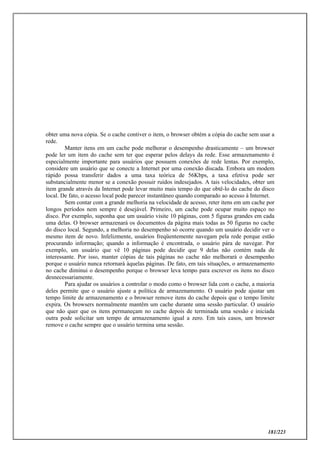 181/223
obter uma nova cópia. Se o cache contiver o item, o browser obtém a cópia do cache sem usar a
rede.
Manter itens em um cache pode melhorar o desempenho drasticamente – um browser
pode ler um item do cache sem ter que esperar pelos delays da rede. Esse armazenamento é
especialmente importante para usuários que possuem conexões de rede lentas. Por exemplo,
considere um usuário que se conecte a Internet por uma conexão discada. Embora um modem
rápido possa transferir dados a uma taxa teórica de 56Kbps, a taxa efetiva pode ser
substancialmente menor se a conexão possuir ruídos indesejados. A tais velocidades, obter um
item grande através da Internet pode levar muito mais tempo do que obtê-lo do cache do disco
local. De fato, o acesso local pode parecer instantâneo quando comparado ao acesso à Internet.
Sem contar com a grande melhoria na velocidade de acesso, reter itens em um cache por
longos períodos nem sempre é desejável. Primeiro, um cache pode ocupar muito espaço no
disco. Por exemplo, suponha que um usuário visite 10 páginas, com 5 figuras grandes em cada
uma delas. O browser armazenará os documentos da página mais todas as 50 figuras no cache
do disco local. Segundo, a melhoria no desempenho só ocorre quando um usuário decidir ver o
mesmo item de novo. Infelizmente, usuários freqüentemente navegam pela rede porque estão
procurando informação; quando a informação é encontrada, o usuário pára de navegar. Por
exemplo, um usuário que vê 10 páginas pode decidir que 9 delas não contém nada de
interessante. Por isso, manter cópias de tais páginas no cache não melhorará o desempenho
porque o usuário nunca retornará àquelas páginas. De fato, em tais situações, o armazenamento
no cache diminui o desempenho porque o browser leva tempo para escrever os itens no disco
desnecessariamente.
Para ajudar os usuários a controlar o modo como o browser lida com o cache, a maioria
deles permite que o usuário ajuste a política de armazenamento. O usuário pode ajustar um
tempo limite de armazenamento e o browser remove itens do cache depois que o tempo limite
expira. Os browsers normalmente mantêm um cache durante uma sessão particular. O usuário
que não quer que os itens permaneçam no cache depois de terminada uma sessão e iniciada
outra pode solicitar um tempo de armazenamento igual a zero. Em tais casos, um browser
remove o cache sempre que o usuário termina uma sessão.
 