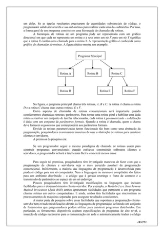 183/223
um deles. Se as tarefas resultantes precisarem de quantidades substanciais de código, o
programador subdivide a tarefa e usa sub-rotinas para realizar cada uma das subtarefas. Por isso,
a forma geral de um programa consiste em uma hierarquia de chamadas de rotinas.
A hierarquia de rotinas de um programa pode ser representada com um gráfico
direcional em que cada no representa um rotina e a seta entre um nó X para um nó Y significa
que a rotina X contém uma chamada para a rotina Y. A representação gráfica é conhecida como
gráfico de chamadas de rotinas. A figura abaixo mostra um exemplo:
Na figura, o programa principal chama três rotinas, A, B e C. A rotina A chama a rotina
D e a rotina C chama duas outras rotinas, E e F.
Outro aspecto de chamadas de rotinas convencionais será importante quando
considerarmos chamadas remotas: parâmetros. Para tornar uma rotina geral e habilitar uma dada
rotina a resolver um conjunto de tarefas relacionadas, cada rotina é parametrizada – a definição
é dada com um conjunto de parâmetros formais. Quando a rotina é chamada, quem a chama
deve fornecer argumentos que correspondem aos parâmetros formais.
Devido às rotinas parametrizadas terem funcionado tão bem como uma abstração da
programação, pesquisadores examinaram maneiras de usar a abstração de rotinas para construir
clientes e servidores.
A premissa da pesquisa era:
Se um programador seguir o mesmo paradigma de chamada de rotinas usado para
construir programas convencionais quando estivesse construindo softwares clientes e
servidores, o programador achará a tarefa mais fácil e cometerá menos erros.
Para seguir tal premissa, pesquisadores têm investigado maneiras de fazer com que a
programação de clientes e servidores seja o mais parecido possível da programação
convencional. Infelizmente, a maioria das linguagens de programação é desenvolvida para
produzir código para um só computador. Nem a linguagem ou mesmo o compilador são feitos
para um ambiente distribuído – o código que é gerado restringe o fluxo de controle e a
transmissão de parâmetros ao espaço de um só endereço.
Poucos pesquisadores têm investigado modificações na linguagem que incluam
facilidades para o desenvolvimento cliente-servidor. Por exemplo, o Modula-3 e o Java Remote
Method Invocation (Java RMI) ambos apresentam facilidades que permitem a um programa
chamar rotinas em outros computadores. E ainda, ambos têm facilidades que sincronizam os
processamentos de máquinas separadas para assegurar resultados consistentes.
A maior parte da pesquisa sobre essas facilidades que suportam a programação cliente-
servidor tem evitado modificações diretas às linguagens de programação definindo um conjunto
de ferramentas que programadores podem utilizar para construir programas distribuídos. Em
particular, as ferramentas disponíveis aceitam especificações de programas de alto nível, a
inserção de código necessário para a comunicação em rede e automaticamente traduz o código
Programa Principal
Rotina A Rotina B Rotina C
Rotina D Rotina E Rotina F
 