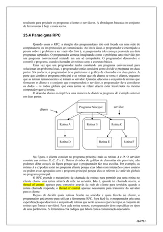 184/223
resultante para produzir os programas clientes e servidores. A abordagem baseada em conjunto
de ferramentas é hoje o mais aceito.
25.4 Paradigma RPC
Quando usam o RPC, a atenção dos programadores não está focada em uma rede de
computadores ou em protocolos de comunicação. Ao invés disso, o programador é encorajado a
pensar sobre o problema a ser resolvido. Isto é, o programador não começa pensando em dois
programas separados. O programador começa imaginando como o problema será resolvido por
um programa convencional rodando em um só computador. O programador desenvolve e
constrói o programa, usando chamadas de rotinas como a estrutura básica.
Uma vez que um programador tenha construído um programa convencional para
solucionar um problema local, o programador então considera como dividir o programa em duas
partes. Na essência, o programador deve particionar o gráfico de chamadas em duas partes. A
parte que contém o programa principal e as rotinas que ele chama se torna o cliente, enquanto
que as rotinas remanescentes se tornam o servidor. Quando seleciona o conjunto de rotinas que
formaram o cliente e o conjunto que compreenderá o servidor, o programador deve considerar
os dados – os dados globais que cada rotina se refere devem estar localizados no mesmo
computador que tal rotina.
O desenho abaixo exemplifica uma maneira de dividir o programa do exemplo anterior
em duas partes.
Na figura, o cliente consiste no programa principal mais as rotinas A e D. O servidor
consiste nas rotinas B, C, E e F. Outras divisões do gráfico de chamadas são possíveis; não
podemos dizer através da figura porque que o programador fez essa escolha. Por exemplo, as
rotinas A e D podem estar no programa cliente porque elas lidam com interações com o usuário
ou podem estar agrupadas com o programa principal porque elas se referem às variáveis globais
no programa principal.
O RPC estende o mecanismo de chamada de rotinas para permitir que uma rotina no
cliente chame uma rotina através da rede no servidor. Isto é, quando tal chamada ocorre, o
thread of control aparece para transmitir através da rede do cliente para servidor; quando a
rotina chamada responde, o thread of control aparece novamente para transmitir do servidor
para o cliente.
Depois de decidir quais rotinas ficarão no servidor e quais ficarão no cliente, o
programador está pronto para utilizar a ferramenta RPC. Para fazê-lo, o programador cria uma
especificação que descreve o conjunto de rotinas que serão remotas (por exemplo, o conjunto de
rotinas que forma o servidor). Para cada rotina remota, o programador deve especificar os tipos
de seus parâmetros. A ferramenta cria códigos que lidam com a comunicação necessária.
Programa Principal
Rotina A Rotina B Rotina C
Rotina D Rotina E Rotina F
cliente
servidor
 