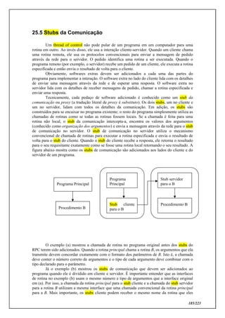 185/223
25.5 Stubs da Comunicação
Um thread of control não pode pular de um programa em um computador para uma
rotina em outro. Ao invés disso, ele usa a interação cliente-servidor. Quando um cliente chama
uma rotina remota, ele usa os protocolos convencionais para enviar a mensagem de pedido
através da rede para o servidor. O pedido identifica uma rotina a ser executada. Quando o
programa remoto (por exemplo, o servidor) recebe um pedido de um cliente, ele executa a rotina
especificada e então envia o resultado de volta para o cliente.
Obviamente, softwares extras devem ser adicionados a cada uma das partes do
programa para implementar a interação. O software extra no lado do cliente lida com os detalhes
de enviar uma mensagem através da rede e de esperar uma resposta. O software extra no
servidor lida com os detalhes de receber mensagens de pedido, chamar a rotina especificada e
enviar uma resposta.
Tecnicamente, cada pedaço de software adicionado é conhecido como um stub da
comunicação ou proxy (a tradução literal de proxy é substituto). Os dois stubs, um no cliente e
um no servidor, lidam com todos os detalhes da comunicação. Em adição, os stubs são
construídos para se encaixar no programa existente; o resto do programa simplesmente utiliza as
chamadas de rotinas como se todas as rotinas fossem locais. Se a chamada é feita para uma
rotina não local, o stub da comunicação intercepta-a, encontra os valores dos argumentos
(conhecido como organização dos argumentos) e envia a mensagem através da rede para o stub
de comunicação no servidor. O stub de comunicação no servidor utiliza o mecanismo
convencional de chamada de rotinas para executar a rotina especificada e envia o resultado de
volta para o stub do cliente. Quando o stub do cliente recebe a resposta, ele retorna o resultado
para o seu requisitante exatamente como se fosse uma rotina local retornando o seu resultado. A
figura abaixo mostra como os stubs de comunicação são adicionados aos lados do cliente e do
servidor de um programa.
O exemplo (a) mostrou a chamada de rotina no programa original antes dos stubs do
RPC terem sido adicionados. Quando a rotina principal chama a rotina B, os argumentos que ela
transmite devem concordar exatamente com o formato dos parâmetros de B. Isto é, a chamada
deve conter o número correto de argumentos e o tipo de cada argumento deve combinar com o
tipo declarado para o parâmetro.
Já o exemplo (b) mostrou os stubs de comunicação que devem ser adicionados ao
programa quando ele é dividido em cliente e servidor. É importante entender que as interfaces
de rotina no exemplo (b) usam o mesmo número e tipo de argumentos que a interface original
em (a). Por isso, a chamada da rotina principal para o stub cliente e a chamada do stub servidor
para a rotina B utilizam a mesma interface que uma chamada convencional da rotina principal
para a B. Mais importante, os stubs cliente podem receber o mesmo nome da rotina que eles
Programa Principal
Procedimento B
Programa
Principal
Stub cliente
para o B
Stub servidor
para o B
Procedimento B
 