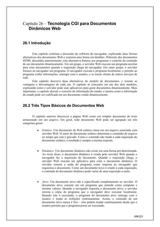 189/223
Capítulo 26 – Tecnologia CGI para Documentos
Dinâmicos Web
26.1 Introdução
Este capítulo continua a discussão do software do navegador, explicando duas formas
alternativas dos documentos Web e examina uma forma em detalhes. Diferente dos documentos
HTML discutidos anteriormente, esta alternativa fornece aos programas o controle do conteúdo
de um documento dinamicamente. Em um grupo, o servidor Web executa um programa auxiliar
para criar documentos quando a requisição chega do navegador. Em outro grupo, o servidor
fornece ao navegador um programa. O navegador executa o programa localmente, e permite ao
programa exibir informações, interagir com o usuário, e se tornar cliente de outros serviços de
rede.
Este capítulo descreve duas alternativas do modelo de documentos, e resume as
vantagens e desvantagens de cada um. O capítulo se concentra em um dos dois modelos,
explicando como o servidor pode usar aplicativos para gerar documentos dinamicamente. Mais
importante, o capítulo discute o conceito de informação do estado, e mostra como a informação
do estado pode ser codificada em um documento criado dinamicamente.
26.2 Três Tipos Básicos de Documentos Web
O capítulo anterior descreveu a página Web como um simples documento de texto
armazenado em um arquivo. Em geral, todo documento Web pode ser agrupado em três
categorias gerais:
 Estático. Um documento de Web estático mora em um arquivo associado com
servidor Web. O autor do documento estático determina o conteúdo do arquivo
no tempo que este é gravado. Como o conteúdo não muda a cada requisição do
documento estático, o resultado é sempre a mesma resposta.
 Dinâmico. Um documento dinâmico não existe em uma forma pré-determinada.
Ao invés disso, o documento dinâmico é criado pelo servidor Web quando o
navegador faz a requisição do documento. Quando a requisição chega, o
servidor Web executa um aplicativo para criar o documento dinâmico. O
servidor retorna a saída do programa como resposta ao navegador que
requisitou o documento. Como um documento novo é criado a cada requisição,
o conteúdo do documento dinâmico pode variar de uma requisição a outra.
 Ativo. Um documento ativo não é especificado completamente no servidor. O
documento ativo consiste em um programa que entende como computar e
mostrar valores. Quando o navegador requisita o documento ativo, o servidor
retorna a cópia do programa que o navegador deve executar localmente.
Quando este é executado, o programa do documento ativo interage com o
usuário e muda as exibições continuamente. Assim, o conteúdo de um
documento ativo nunca é fixo – eles podem mudar continuamente desde que o
usuário permita que o programa possa ser executado.
 