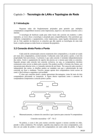 19/223
Capítulo 3 – Tecnologia de LANs e Topologias de Rede
3.1 Introdução
Pequenas redes são freqüentemente projetados para permitir que múltiplos
computadores compartilhem recursos como impressoras, arquivos e ate mesmo conexões com a
internet.
A tecnologia de hardware usada para redes locais não consiste em modems e cabos
separados, ao invés disso a tecnologia é projetada para compartilhamento. Eles permitem que
múltiplos computadores e equipamentos, como impressoras, sejam ligados diretamente como
um só. Este capítulo ira descrever os conceitos que dão suporte as tecnologias de uma rede
local, e explica porque as redes locais se tornaram tão populares.
3.2 Conexão direta Ponto a Ponto
Cada canal de comunicação conecta exatamente dois computadores, e só pode ser usado
por esses dois computadores, exclusivamente. Conhecido como rede ponto a ponto, e tem três
propriedades bem proveitosas. A primeira é que cada conexão é instalada independentemente
das outras. Assim o equipamento de suporte não precisa ser o mesmo para todas as conexões.
Segundo porque cada conexão tem conexão exclusiva, ou seja, os computadores decidem
exatamente como enviar os dados pela conexão. Eles podem escolher o formato dos frames, um
mecanismo para detectar erros, e o tamanho máximo de um frame. Por causa de cada conexão é
independente das outras, os detalhes podem ser mudados sem que o administrador da rede
concorde em fazer a mudança. Terceiro, porque apenas dois computadores terem acesso ao
canal, é fácil reforçar a segurança e privacidade.
É claro que conexões ponto a ponto apresentam desvantagens, como há mais de dois
computadores precisando se comunicar. A figura abaixo representa como o aumento de
computadores compromete a conexão ponto a ponto.
Matematicamente, o número de conexões é que é preciso para conectar N computadores
é:
Conexões necessárias = (N2
– N) /2
Na prática, o custo é alto, pois muitas conexões seguem o mesmo caminho no chão,
parede e cabos condutores. Por exemplo, suponha uma empresa com cinco computadores, com
dois em um andar do prédio e outros três computadores em outro andar do prédio. A figura
 