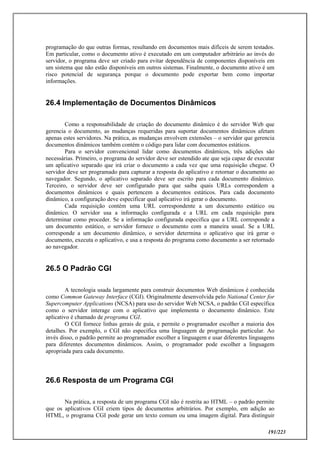 191/223
programação do que outras formas, resultando em documentos mais difíceis de serem testados.
Em particular, como o documento ativo é executado em um computador arbitrário ao invés do
servidor, o programa deve ser criado para evitar dependência de componentes disponíveis em
um sistema que não estão disponíveis em outros sistemas. Finalmente, o documento ativo é um
risco potencial de segurança porque o documento pode exportar bem como importar
informações.
26.4 Implementação de Documentos Dinâmicos
Como a responsabilidade de criação do documento dinâmico é do servidor Web que
gerencia o documento, as mudanças requeridas para suportar documentos dinâmicos afetam
apenas estes servidores. Na prática, as mudanças envolvem extensões – o servidor que gerencia
documentos dinâmicos também contém o código para lidar com documentos estáticos.
Para o servidor convencional lidar como documentos dinâmicos, três adições são
necessárias. Primeiro, o programa do servidor deve ser estendido ate que seja capaz de executar
um aplicativo separado que irá criar o documento a cada vez que uma requisição chegue. O
servidor deve ser programado para capturar a resposta do aplicativo e retornar o documento ao
navegador. Segundo, o aplicativo separado deve ser escrito para cada documento dinâmico.
Terceiro, o servidor deve ser configurado para que saiba quais URLs correspondem a
documentos dinâmicos e quais pertencem a documentos estáticos. Para cada documento
dinâmico, a configuração deve especificar qual aplicativo irá gerar o documento.
Cada requisição contém uma URL correspondente a um documento estático ou
dinâmico. O servidor usa a informação configurada e a URL em cada requisição para
determinar como proceder. Se a informação configurada especifica que a URL corresponde a
um documento estático, o servidor fornece o documento com a maneira usual. Se a URL
corresponde a um documento dinâmico, o servidor determina o aplicativo que irá gerar o
documento, executa o aplicativo, e usa a resposta do programa como documento a ser retornado
ao navegador.
26.5 O Padrão CGI
A tecnologia usada largamente para construir documentos Web dinâmicos é conhecida
como Common Gateway Interface (CGI). Originalmente desenvolvida pelo National Center for
Supercomputer Applications (NCSA) para uso do servidor Web NCSA, o padrão CGI específica
como o servidor interage com o aplicativo que implementa o documento dinâmico. Este
aplicativo é chamado de programa CGI.
O CGI fornece linhas gerais de guia, e permite o programador escolher a maioria dos
detalhes. Por exemplo, o CGI não especifica uma linguagem de programação particular. Ao
invés disso, o padrão permite ao programador escolher a linguagem e usar diferentes linguagens
para diferentes documentos dinâmicos. Assim, o programador pode escolher a linguagem
apropriada para cada documento.
26.6 Resposta de um Programa CGI
Na prática, a resposta de um programa CGI não é restrita ao HTML – o padrão permite
que os aplicativos CGI criem tipos de documentos arbitrários. Por exemplo, em adição ao
HTML, o programa CGI pode gerar um texto comum ou uma imagem digital. Para distinguir
 