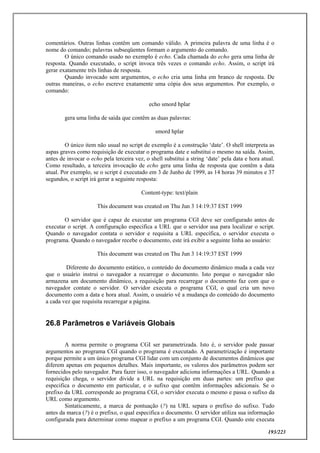 193/223
comentários. Outras linhas contêm um comando válido. A primeira palavra de uma linha é o
nome do comando; palavras subseqüentes formam o argumento do comando.
O único comando usado no exemplo é echo. Cada chamada do echo gera uma linha de
resposta. Quando executado, o script invoca três vezes o comando echo. Assim, o script irá
gerar exatamente três linhas de resposta.
Quando invocado sem argumentos, o echo cria uma linha em branco de resposta. De
outras maneiras, o echo escreve exatamente uma cópia dos seus argumentos. Por exemplo, o
comando:
echo smord hplar
gera uma linha de saída que contêm as duas palavras:
smord hplar
O único item não usual no script de exemplo é a construção ‘date’. O shell interpreta as
aspas graves como requisição de executar o programa date e substitui o mesmo na saída. Assim,
antes de invocar o echo pela terceira vez, o shell substitui a string ‘date’ pela data e hora atual.
Como resultado, a terceira invocação de echo gera uma linha de resposta que contêm a data
atual. Por exemplo, se o script é executado em 3 de Junho de 1999, as 14 horas 39 minutos e 37
segundos, o script irá gerar a seguinte resposta:
Content-type: text/plain
This document was created on Thu Jun 3 14:19:37 EST 1999
O servidor que é capaz de executar um programa CGI deve ser configurado antes de
executar o script. A configuração especifica a URL que o servidor usa para localizar o script.
Quando o navegador contata o servidor e requisita a URL específica, o servidor executa o
programa. Quando o navegador recebe o documento, este irá exibir a seguinte linha ao usuário:
This document was created on Thu Jun 3 14:19:37 EST 1999
Diferente do documento estático, o conteúdo do documento dinâmico muda a cada vez
que o usuário instrui o navegador a recarregar o documento. Isto porque o navegador não
armazena um documento dinâmico, a requisição para recarregar o documento faz com que o
navegador contate o servidor. O servidor executa o programa CGI, o qual cria um novo
documento com a data e hora atual. Assim, o usuário vê a mudança do conteúdo do documento
a cada vez que requisita recarregar a página.
26.8 Parâmetros e Variáveis Globais
A norma permite o programa CGI ser parametrizada. Isto é, o servidor pode passar
argumentos ao programa CGI quando o programa é executado. A parametrização é importante
porque permite a um único programa CGI lidar com um conjunto de documentos dinâmicos que
diferem apenas em pequenos detalhes. Mais importante, os valores dos parâmetros podem ser
fornecidos pelo navegador. Para fazer isso, o navegador adiciona informações a URL. Quando a
requisição chega, o servidor divide a URL na requisição em duas partes: um prefixo que
especifica o documento em particular, e o sufixo que contêm informações adicionais. Se o
prefixo da URL corresponde ao programa CGI, o servidor executa o mesmo e passa o sufixo da
URL como argumento.
Sintaticamente, a marca de pontuação (?) na URL separa o prefixo do sufixo. Tudo
antes da marca (?) é o prefixo, o qual especifica o documento. O servidor utiliza sua informação
configurada para determinar como mapear o prefixo a um programa CGI. Quando este executa
 