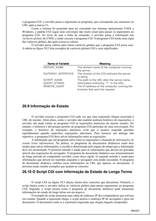 194/223
o programa CGI, o servidor passa o argumento ao programa, que corresponde aos caracteres na
URL após a marca (?).
Como o sistema foi projetado para ser executado nos sistemas operacionais UNIX e
Windows, o padrão CGI segue uma convenção não muito usual para passar os argumentos ao
programa CGI. Ao invés de usar a linha de comando, o servidor passa a informação nas
variáveis globais do UNIX, e então executa o programa CGI. O programa CGI herda uma cópia
das variáveis globais, das quais extrai os valores.
O servidor passa valores para outras variáveis globais que o programa CGI possa usar.
A tabela na figura 30.2 lista exemplos de variáveis globais CGI e seus significados.
26.9 Informação de Estado
O servidor executa o programa CGI cada vez que uma requisição chegue associada à
URL do mesmo. Além disso, como o servidor não mantém nenhum histórico de requisições, o
servidor não pode contar ao programa CGI as requisições anteriores do mesmo usuário. No
entanto, o histórico é útil porque permite ao programa CGI participar de uma conversação. Por
exemplo, o histórico de interações anteriores evita que o usuário responda questões
repetidamente quando especifica requisições adicionais. Para fornecer um dialogo não
repetitivo, o programa CGI deve salvar informações entre as requisições.
A informação que um programa salva entre as requisições é chamada de informações de
estado (state information). Na prática, os programas de documentos dinâmicos usam dois
modos para salvar informações; a escolha é determinada pelo espaço de tempo que a informação
deve ser armazenada. O primeiro método é usado para as informações que devem ser gravadas
através das requisições do navegador. O programa de documento dinâmico usa armazenamento
de longo período no computador servidor, como disco rígido. O segundo método é usado para
informações que devem ser mantidas enquanto o navegador esta sendo executado. O programa
de documento dinâmico codifica essas informações na URL que aparece no documento. A
próxima seção contém exemplos que ajudam no conceito.
26.10 O Script CGI com Informação de Estado de Longo Termo
O script CGI na figura 30.3 abaixo ilustra dois conceitos que discutimos. Primeiro, o
script ilustra como o servidor utiliza as variáveis globais para passar argumentos ao programa
CGI. Segundo, o script mostra como o programa de documento dinâmico pode armazenar
informações de estado de longo termo em um arquivo.
O exemplo de script armazena uma cópia do endereço IP dos computadores que estivera
em contato. Quando a requisição chega, o script analisa o endereço IP do navegador e gera um
documento. O documento conta se é a primeira requisição que chegou daquele computador.
 