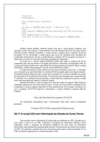 195/223
#!/bin/sh
FILE=ipaddrs
echo Content-type: text/plain
echo
if grep -s $REMOTE_ADDR $FILE > /dev/null 2>&1
then
echo Computer $REMOTE_ADDR has requested this URL previously.
else
echo $REMOTE_ADDR >> $FILE
echo This is the first contact from computer $REMOTE_ADDR.
fi
Embora muitos detalhes sintáticos façam com que o script pareça complexo, sua
operação é direta. Na essência, o script mantém a lista de endereços de IP em um arquivo local
chamado ipaddrs. Quando executado, o script procura o arquivo para o endereço de IP do
navegador. Se for encontrado, o script reporta que ele já foi contatado pelo navegador do
computador anteriormente. Se não, o script adiciona o endereço IP do navegador ao arquivo, e
reporta que o contato foi o primeiro feito pelo navegador do computador.
O script usa a variável global REMOTE_ADDR para obter o endereço de IP do
computador que está executando o navegador que formou a requisição. Na linguagem shell, as
variáveis são referenciadas com o signo dólar ($) na frente do nome da variável. Assim, a string
$REMOTE_ADDR é substituída pelo valor da variável REMOTE_ADDR.
O corpo principal do script consiste em um único enunciado if-then-else. A instrução
usa o comando grep para determinar se o endereço IP do navegado aparece no arquivo ipaddrs.
O resultado da busca determina que o script siga o comando then ou siga o comando else, partes
do enunciado if. Se o endereço é encontrado, o script emite uma mensagem que a requisição não
é a primeira. Se o endereço não esta presente, o script adiciona o endereço ao arquivo, e então
emite uma mensagem que aquele é o primeiro contato.
Quando executado, o script na figura 30.3 gera três linhas de resposta. Duas linhas de
cabeçalho seguidas por uma única linha de texto. A linha de texto contém o endereço IP do
computador, e conta se alguma requisição foi feita anteriormente. Por exemplo, a primeira vez
que o computar 128.10.2.26 requisita o documento, o usuário receberá a seguinte linha de
resposta:
This is the first contact from computer 128.10.2.26
As requisições subseqüentes para o documento feitas pelo mesmo computador
produzira:
Computer 128.10.2.26 has requested this URL previously.
26.11 O script CGI com Informação de Estado de Curto Termo
Para entender como a informação de estado pode ser codificada na URL, relembre que o
texto após a marca (?) na URL é passada ao programa de documento dinâmico como
argumento. Como o programa de documento dinâmico cria uma cópia do documento
necessitado, cada chamada do programa pode produzir um documento que contém um conjunto
de URL. Em particular, qualquer texto que o programa colocar após a marca de questão (?) na
URL se tornará o argumento se o usuário selecionar a URL.
 