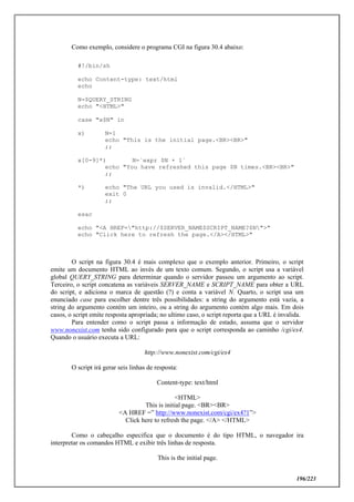 196/223
Como exemplo, considere o programa CGI na figura 30.4 abaixo:
#!/bin/sh
echo Content-type: text/html
echo
N=$QUERY_STRING
echo "<HTML>"
case "x$N" in
x) N=1
echo "This is the initial page.<BR><BR>"
;;
x[0-9]*) N=`expr $N + 1`
echo "You have refreshed this page $N times.<BR><BR>"
;;
*) echo "The URL you used is invalid.</HTML>"
exit 0
;;
esac
echo "<A HREF="http://$SERVER_NAME$SCRIPT_NAME?$N">"
echo "Click here to refresh the page.</A></HTML>"
O script na figura 30.4 é mais complexo que o exemplo anterior. Primeiro, o script
emite um documento HTML ao invés de um texto comum. Segundo, o script usa a variável
global QUERY_STRING para determinar quando o servidor passou um argumento ao script.
Terceiro, o script concatena as variáveis SERVER_NAME e SCRIPT_NAME para obter a URL
do script, e adiciona o marca de questão (?) e conta a variável N. Quarto, o script usa um
enunciado case para escolher dentre três possibilidades: a string do argumento está vazia, a
string do argumento contém um inteiro, ou a string do argumento contém algo mais. Em dois
casos, o script emite resposta apropriada; no ultimo caso, o script reporta que a URL é invalida.
Para entender como o script passa a informação de estado, assuma que o servidor
www.nonexist.com tenha sido configurado para que o script corresponda ao caminho /cgi/ex4.
Quando o usuário executa a URL:
http://www.nonexist.com/cgi/ex4
O script irá gerar seis linhas de resposta:
Content-type: text/html
<HTML>
This is initial page. <BR><BR>
<A HREF =” http://www.nonexist.com/cgi/ex4?1”>
Click here to refresh the page. </A> </HTML>
Como o cabeçalho especifica que o documento é do tipo HTML, o navegador ira
interpretar os comandos HTML e exibir três linhas de resposta.
This is the initial page.
 