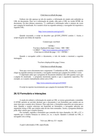 197/223
Click here to refresh the page.
Embora isto não apareça na tela do usuário, a informação de estado está embutida na
URL do documento. Para ver a informação de estado, olhe para a URL na versão HTML do
documento. Os dois últimos caracteres, ?1, codificam a informação sobre o número de vezes
que a pagina foi atualizada. Se o usuário clicar na segunda sentença, o navegador irá requisitar a
seguinte URL:
http://www.nonexist.com/cgi/ex4?1
Quando executado, o script irá descobrir que QUERY_STRING contém 1. Assim, o
script irá gerar seis linhas de resposta:
Content-type: text/html
<HTML>
You have displayed this page 2 times. <BR><BR>
<A HREF =” http://www.nonexist.com/cgi/ex4?2”>
Click here to refresh the page. </A> </HTML>
Quando o navegador exibir o documento, o tela irá mudar e mostrará a seguinte
mensagem:
You have displayed this page 2 times.
Click here to refresh the page.
Note que o novo documento tem o argumento ?2 embutido na URL. Assim, se o usuário
clique na segunda sentença novamente, o navegador mostrará que a pagina foi exibida 3 vezes.
È importante saber que o programa de documento dinâmico não sabe quantas vezes que
a pagina foi atualizada – o programa meramente reporta o que o argumento especifica. Por
exemplo, se o usuário manualmente entrar com a URL:
http://www.nonexist.com/cgi/ex4?25693
O script ira reportar incorretamente que a pagina foi mostrada 5694 vezes.
26.12 Formulário e Interações
A noção de embutir a informação de estado na URL se tornou generalizada e estendida.
O HTML permite ao servidor declarar que o documento é um formulário que contém um ou
mais itens que o usuário deve fornecer. Para cada item, o formulário especifica um nome para o
item. Quando o usuário seleciona um hyperlink no formulário, o navegador adiciona um
argumento string a URL que contém cada um dos itens nomeados. Assim, o programa dinâmico
pode obter valores que o usuário fornece.
Por exemplo, suponha o formulário que contenha três itens chamados AA, BB, e CC, e
suponha que o usuário forneceu os valores yes, no, e maybe. Quando é coletado na URL, o
navegador cria a string:
?AA=yes, BB=no, CC= maybe
A qual é adicionada a URL especificada.
 