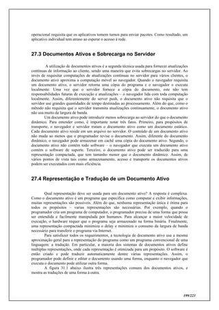 199/223
operacional requisita que os aplicativos tomem turnos para enviar pacotes. Como resultado, um
aplicativo individual tem atraso ao esperar o acesso à rede.
27.3 Documentos Ativos e Sobrecarga no Servidor
A utilização de documentos ativos é a segunda técnica usada para fornecer atualizações
contínuas de informação ao cliente, sendo uma maneira que evita sobrecargas no servidor. Ao
invés de requisitar computações de atualizações contínuas no servidor para vários clientes, o
documento ativo aproxima a computação móvel ao navegador. Quando o navegador requisita
um documento ativo, o servidor retorna uma cópia do programa e o navegador o executa
localmente. Uma vez que o servidor fornece a cópia do documento, este não tem
responsabilidades futuras de execução e atualizações – o navegador lida com toda computação
localmente. Assim, diferentemente do server push, o documento ativo não requisita que o
servidor use grandes quantidades de tempo destinadas ao processamento. Além do que, como o
método não requisita que o servidor transmita atualizações continuamente, o documento ativo
não usa muito da largura de banda.
Um documento ativo pode introduzir menos sobrecarga ao servidor do que o documento
dinâmico. Para entender como, é importante notar três fatos. Primeiro, para propósitos de
transporte, o navegador e servidor tratam o documento ativo como um documento estático.
Cada documento ativo reside em um arquivo no servidor. O conteúdo de um documento ativo
não muda ao menos que o programador revise o documento. Assim, diferente do documento
dinâmico, o navegador pode armazenar em cachê uma cópia do documento ativo. Segundo, o
documento ativo não contém todo software – o navegador que executa um documento ativo
contém o software de suporte. Terceiro, o documento ativo pode ser traduzido para uma
representação compactada, que tem tamanho menor que o documento dinâmico. Assim, de
vários pontos de vista tais como armazenamento, acesso e transporte os documentos ativos
podem ser executados com mais eficiência.
27.4 Representação e Tradução de um Documento Ativo
Qual representação deve ser usada para um documento ativo? A resposta é complexa.
Como o documento ativo é um programa que especifica como computar e exibir informações,
muitas representações são possíveis. Além do que, nenhuma representação única é ótima para
todos os propósitos – varias representações são necessárias. Por exemplo, quando o
programador cria um programa de computador, o programador precisa de uma forma que possa
ser entendida e facilmente manipulada por humanos. Para alcançar a maior velocidade de
execução, o hardware requer que o programa seja armazenado na forma binária. Finalmente,
uma representação compactada minimiza o delay e minimiza o consumo da largura de banda
necessário para transferir o programa via Internet.
Para satisfazer todos os requerimentos, a tecnologia de documento ativo usa a mesma
aproximação geral para a representação do programa como um programa convencional de uma
linguagem: a tradução. Em particular, a maioria dos sistemas de documentos ativos define
múltiplas representações, onde cada representação é otimizada para um propósito. O software é
então criado e pode traduzir automaticamente dentre várias representações. Assim, o
programador pode definir e editar o documento usando uma forma, enquanto o navegador que
executa o documento pode utilizar outra forma.
A figura 31.1 abaixo ilustra três representações comuns dos documentos ativos, e
mostra as traduções de uma forma à outra.
 