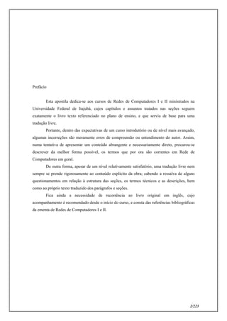 2/223
Prefácio
Esta apostila dedica-se aos cursos de Redes de Computadores I e II ministrados na
Universidade Federal de Itajubá, cujos capítulos e assuntos tratados nas seções seguem
exatamente o livro texto referenciado no plano de ensino, e que serviu de base para uma
tradução livre.
Portanto, dentro das expectativas de um curso introdutório ou de nível mais avançado,
algumas incorreções são meramente erros de compreensão ou entendimento do autor. Assim,
numa tentativa de apresentar um conteúdo abrangente e necessariamente direto, procurou-se
descrever da melhor forma possível, os termos que por ora são correntes em Rede de
Computadores em geral.
De outra forma, apesar de um nível relativamente satisfatório, uma tradução livre nem
sempre se prende rigorosamente ao conteúdo explícito da obra; cabendo a ressalva de alguns
questionamentos em relação à estrutura das seções, os termos técnicos e as descrições, bem
como ao próprio texto traduzido dos parágrafos e seções.
Fica ainda a necessidade de recorrência ao livro original em inglês, cujo
acompanhamento é recomendado desde o início do curso, e consta das referências bibliográficas
da ementa de Redes de Computadores I e II.
 
 