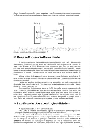 20/223
abaixo ilustra cada computador e suas respectivas conexões, seis conexões passaram entre duas
localizações - em muitos casos essas conexões seguem o mesmo caminho, aumentando custos.
O número de conexões acima passando entre as duas localidades excede o número total
de computadores. Se outro computador é adicionado à localização 1, a situação se torna bem
pior, e o número de conexões totais cresce para 9.
3.3 Canais de Comunicação Compartilhados
A história das redes de computadores mudou drasticamente entre 1960 e 1970, quando
pesquisadores desenvolveram uma forma de comunicação entre computadores chamada de
Local Area Networks (LANs). Planejadas como alternativas para fugir do alto custo das
conexões ponto a ponto, os pesquisadores diferenciaram fundamentalmente das redes a longas
distâncias. Cada LAN consiste em um único meio compartilhado, usualmente um cabo, para os
computadores se atarem. Os computadores têm turnos para usar o meio ao enviar pacotes de
dados.
Muitos projetos de LANs surgiram da pesquisa e esses eliminaram a duplicação de
cabos e custos, trazendo um importe impacto econômico nas redes. Conseqüentemente as LANs
se tornaram populares.
“Redes que permitem múltiplos computadores compartilhar um meio de comunicação
são usados para comunicação local. Conexões ponto a ponto são usadas para redes a longas
distâncias e outros casos especiais.”
Se compartilhar diminui custos, porque as LANs são usadas somente para comunicação
local? Porque os computadores em uma rede precisam coordenar o uso da rede, assim essa
coordenação requer tempo, e a longa distância esse tempo seria maior que o próprio envio de
dados, assim a rede passaria maior parte do tempo coordenando, e não enviando dados. Além do
que, engenheiros descobriram que disponibilizando um canal com grande largura de banda, a
longa distância é muito mais caro do que provendo esse mesmo canal a curta distância.
3.4 Importância das LANs e Localização de Referência
A importância das LANs pode ser resumida em:
“As LANs se tornaram a forma mais popular de comunicação entre computadores.
LANs agora conectam mais computadores que qualquer outro meio de rede.”
Uma das razões das LANs serem instaladas é a economia. As tecnologias de uma LAN
são tanto baratas quanto disponíveis. Todavia, a principal razão para que a demanda de redes
seja tão alta pode ser atribuída ao princípio fundamental conhecido como localização de
referência. O princípio da localização de referência diz que a comunicação entre uma
quantidade de computadores não é randômica, mas ao invés disso segue dois modelos. Primeiro,
 