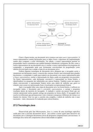 200/223
Como a figura mostra, um documento ativo começa com uma source representation. A
source representation contém declarações para os dados locais e algoritmos de implementação
usados para computar e exibir informações. Em adição, a source representation permite ao
programador inserir comentários que ajudem humanos entenderem o programa. De fato, como a
source representation de um documento ativo é similar a source representation de programas de
computador, o programador pode usar ferramentas convencionais de programação como
editores de texto para criar e mudar a fonte de um documento ativo.
Embora algumas tecnologias de documento ativo obriguem que o navegador aceite e
interpretem um documento source, a maioria dos sistemas fornece uma otimização para grandes
documentos: o compilador é usado para traduzir um documento com source representation para
a binary representation, similar a representação de objeto usado em programas convencionais.
Na binary representation, cada declaração executável é representado na forma binária, e
identificadores no programa são substituídos por marcas binárias. Também como um arquivo
objeto convencional, a representação binária inclui uma tabela de símbolos que grava as
relações entre nomes na representação fonte e localizações na representação binária.
Após o navegador obter uma cópia do documento ativo na forma binária, o software no
navegador traduz o documento para a executable representation, e carrega o programa
resultante dentro da memória do navegador. A tradução é similar aos passos finais que um
sistema operacional realiza quando carrega um programa na forma objeto. O navegador deve
resolver as diferenças que permaneceram e deve conectar o programa à biblioteca de rotinas e as
funções do sistema. Uma vez que a conexão esta completa, a tabela de símbolos não é mais
necessária – todo o documento foi traduzido para valores binários.
27.5 Tecnologia Java
Desenvolvida pela Sun Microsystems, Java é o nome de uma tecnologia especifica
usada para criar e executar documentos ativos. Java utiliza o termo applet para descrever um
documento ativo e distinguir documentos ativos de programas computacionais convencionais. A
tecnologia Java inclui três componentes chaves relacionadas ao applets:
 